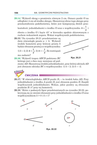 § 5.  GEOMETRYCZNE PRZEKSZTAŁCENIA194
20.14.•
 Wykreśl okrąg o promieniu równym 2 cm. Oznacz punkt O na
odległości 4 cm od środka okręgu. Skonstruuj obraz tego okręgu przy
przekształceniu podobieństwa, które jest kompozycją dwóch prze-
kształceń: jednokładności o środku O oraz o współczynniku k =
1
2
i
obrotu o środku O i kącie 45° w kierunku zgodnie skierowanym z
ruchem wskazówek zegara. Wskaż współczynnik podobieństwa.
20.15.•
 Na rysunku 20.21 przedstawione są
dwie równoległe proste a і  b. Wykreśl
środek homotetii przy którym prosta b
będzie obrazem prostej a o współczynniku:
1) k = 2; 2) k =
1
2
; 3) k = −
1
2
. Ile rozwiązań
ma zadanie?
20.16.•
 Wykreśl trapez ABCD podstawa BC
którego jest o dwa razy mniejsza od pod-
stawy AD. Skonstruuj środek jednokładności, przy której odcinek AD
jest obrazem odcinka BC o współczynniku: 1) k = 2; 2) k = –2.
ĆWICZENIA
20.17.° W równoległoboku ABCD punkt D1 – to środek boku AD. Przy
jednokładności o środku A punkt D1 jest obrazem punktu D. Znajdź
współczynnik jednokładności. Wskaż, jakie punkty są obrazami
punktów B i C przy tej homotetii.
20.18.° Które z podanych figur przedstawionych na rysunku 20.22, po-
krywają się ze swoimi obrazami przy jednokładności o środku O oraz
współczynnikiem k > 0 і k ≠ 1?
O
O
O
а b c
O
O
d e
Rys. 20.22
a
b
Rys. 20.21
 