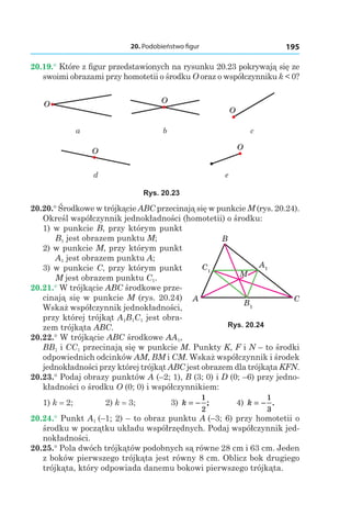 20. Podobieństwo figur 195
20.19.° Które z figur przedstawionych na rysunku 20.23 pokrywają się ze
swoimi obrazami przy homotetii o środku O oraz o współczynniku k < 0?
O O
O
а b c
O O
d e
Rys. 20.23
20.20.° Środkowe w trójkącie ABC przecinają się w punkcie M (rys. 20.24).
Określ współczynnik jednokładności (homotetii) o środku:
1) w punkcie B, przy którym punkt
B1 jest obrazem punktu M;
2) w punkcie M, przy którym punkt
A1 jest obrazem punktu A;
3) w punkcie C, przy którym punkt
M jest obrazem punktu C1.
20.21.° W trójkącie ABC środkowe prze-
cinają się w punkcie M (rys. 20.24)
Wskaż współczynnik jednokładności,
przy której trójkąt A1B1C1 jest obra-
zem trójkąta ABC.
20.22.° W trójkącie ABC środkowe AA1,
BB1 і CC1 przecinają się w punkcie M. Punkty K, F і N – to środki
odpowiednich odcinków AM, BM і CM. Wskaż współczynnik i środek
jednokładności przy której trójkąt ABC jest obrazem dla trójkąta KFN.
20.23.° Podaj obrazy punktów A (–2; 1), B (3; 0) і D (0; –6) przy jedno-
kładności o środku O (0; 0) i współczynnikiem:
1) k = 2; 	 2) k = 3; 	 3) k = −
1
2
; 	 4) k = −
1
3
.
20.24.° Punkt A1 (–1; 2) – to obraz punktu A (–3; 6) przy homotetii o
środku w początku układu współrzędnych. Podaj współczynnik jed-
nokładności.
20.25.° Pola dwóch trójkątów podobnych są równe 28 cm і 63 cm. Jeden
z boków pierwszego trójkąta jest równy 8 cm. Oblicz bok drugiego
trójkąta, który odpowiada danemu bokowi pierwszego trójkąta.
C1
A1
B1
A C
B
M
Rys. 20.24
 
