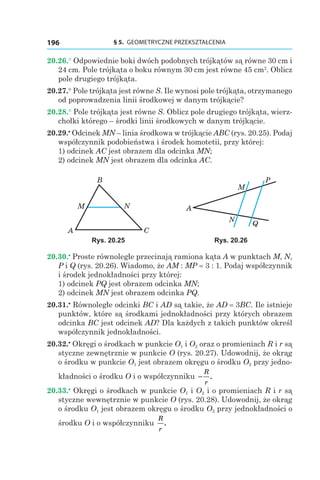 § 5.  GEOMETRYCZNE PRZEKSZTAŁCENIA196
20.26.° Odpowiednie boki dwóch podobnych trójkątów są równe 30 cm i
24 cm. Pole trójkąta o boku równym 30 cm jest równe 45 сm2
. Oblicz
pole drugiego trójkąta.
20.27.° Pole trójkąta jest równe S. Ile wynosi pole trójkąta, otrzymanego
od poprowadzenia linii środkowej w danym trójkącie?
20.28.° Pole trójkąta jest równe S. Oblicz pole drugiego trójkąta, wierz-
chołki którego – środki linii środkowych w danym trójkącie.
20.29.•
 Odcinek MN – linia środkowa w trójkącie ABC (rys. 20.25). Podaj
współczynnik podobieństwa i środek homotetii, przy której:
1) odcinek AC jest obrazem dla odcinka MN;
2) odcinek MN jest obrazem dla odcinka AC.
B
NM
A C
P
M
N
A
Q
Rys. 20.25 Rys. 20.26
20.30.•
 Proste równoległe przecinają ramiona kąta A w punktach M, N,
P і Q (rys. 20.26). Wiadomo, że AM : MP = 3 : 1. Podaj współczynnik
i środek jednokładności przy której:
1) odcinek PQ jest obrazem odcinka MN;
2) odcinek MN jest obrazem odcinka PQ.
20.31.•
 Równoległe odcinki BC і AD są takie, że AD = 3BC. Ile istnieje
punktów, które są środkami jednokładności przy których obrazem
odcinka BC jest odcinek AD? Dla każdych z takich punktów określ
współczynnik jednokładności.
20.32.•
 Okręgi o środkach w punkcie O1 і O2 oraz o promieniach R і r są
styczne zewnętrznie w punkcie O (rys. 20.27). Udowodnij, że okrąg
o środku w punkcie O1 jest obrazem okręgu o środku O2 przy jedno-
kładności o środku O i o współczynniku −
R
r
.
20.33.•
 Okręgi o środkach w punkcie O1 і O2 i o promieniach R і r są
styczne wewnętrznie w punkcie O (rys. 20.28). Udowodnij, że okrąg
o środku O1 jest obrazem okręgu o środku O2 przy jednokładności o
środku O i o współczynniku
R
r
.
 