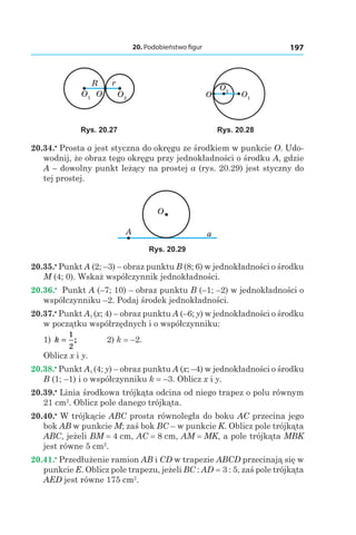 20. Podobieństwo figur 197
R r
OO1 O2
O O1
O2
Rys. 20.27 Rys. 20.28
20.34.•
 Prosta a jest styczna do okręgu ze środkiem w punkcie O. Udo-
wodnij, że obraz tego okręgu przy jednokładności o środku A, gdzie
A – dowolny punkt leżący na prostej a (rys. 20.29) jest styczny do
tej prostej.
O
A a
Rys. 20.29
20.35.•
 Punkt A (2; –3) – obraz punktu B (8; 6) w jednokładności o środku
M (4; 0). Wskaż współczynnik jednokładności.
20.36.•
  Punkt A (–7; 10) – obraz punktu B (–1; –2) w jednokładności o
współczynniku –2. Podaj środek jednokładności.
20.37.•
 Punkt A1 (x; 4) – obraz punktu A (–6; y) w jednokładności o środku
w początku współrzędnych i o współczynniku:
1) k =
1
2
; 	 2) k = –2.
Oblicz x і y.
20.38.•
 Punkt A1 (4; y) – obraz punktu A (x; –4) w jednokładności o środku
B (1; –1) i o współczynniku k = –3. Oblicz x і y.
20.39.•
 Linia środkowa trójkąta odcina od niego trapez o polu równym
21 сm2
. Oblicz pole danego trójkąta.
20.40.•
 W trójkącie ABC prosta równoległa do boku AC przecina jego
bok AB w punkcie M; zaś bok BC – w punkcie K. Oblicz pole trójkąta
ABC, jeżeli BM = 4 сm, AC = 8 сm, AM = MK, a pole trójkąta MBK
jest równe 5 cm2
.
20.41.•
 Przedłużenie ramion AB і CD w trapezie ABCD przecinają się w
punkcie E. Oblicz pole trapezu, jeżeli BC : AD = 3 : 5, zaś pole trójkąta
AED jest równe 175 cm2
.
 