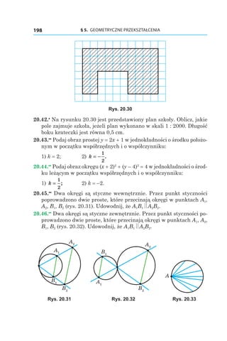 § 5.  GEOMETRYCZNE PRZEKSZTAŁCENIA198
Rys. 20.30
20.42.•
 Na rysunku 20.30 jest przedstawiony plan szkoły. Oblicz, jakie
pole zajmuje szkoła, jeżeli plan wykonano w skali 1 : 2000. Długość
boku krateczki jest równa 0,5 сm.
20.43.••
 Podaj obraz prostej y = 2x + 1 w jednokładności o środku położo-
nym w początku współrzędnych i o współczynniku:
1) k = 2; 	 2) k = −
1
2
.
20.44.••
 Podaj obraz okręgu (x + 2)2
 + (y – 4)2
 = 4 w jednokładności o środ-
ku leżącym w początku współrzędnych i o współczynniku:
1) k =
1
2
; 	 2) k = –2.
20.45.••
 Dwa okręgi są styczne wewnętrznie. Przez punkt styczności
poprowadzono dwie proste, które przecinają okręgi w punktach A1,
A2, B1, B2 (rys. 20.31). Udowodnij, że A1B1 A2B2.
20.46.••
 Dwa okręgi są styczne zewnętrznie. Przez punkt styczności po-
prowadzono dwie proste, które przecinają okręgi w punktach A1, A2,
B1, B2 (rys. 20.32). Udowodnij, że A1B1 A2B2.
A2
A1
B1
B2
A2
A1
B1
B2
A
Rys. 20.31 Rys. 20.32 Rys. 20.33
 