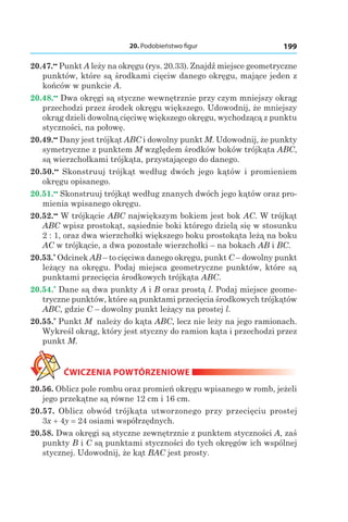 20. Podobieństwo figur 199
20.47.••
 Punkt A leży na okręgu (rys. 20.33). Znajdź miejsce geometryczne
punktów, które są środkami cięciw danego okręgu, mające jeden z
końców w punkcie A.
20.48.••
 Dwa okręgi są styczne wewnętrznie przy czym mniejszy okrąg
przechodzi przez środek okręgu większego. Udowodnij, że mniejszy
okrąg dzieli dowolną cięciwę większego okręgu, wychodzącą z punktu
styczności, na połowę.
20.49.••
 Dany jest trójkąt ABC i dowolny punkt M. Udowodnij, że punkty
symetryczne z punktem M względem środków boków trójkąta ABC,
są wierzchołkami trójkąta, przystającego do danego.
20.50.••
  Skonstruuj trójkąt według dwóch jego kątów i promieniem
okręgu opisanego.
20.51.••
 Skonstruuj trójkąt według znanych dwóch jego kątów oraz pro-
mienia wpisanego okręgu.
20.52.••
 W trójkącie ABC największym bokiem jest bok AC. W trójkąt
ABC wpisz prostokąt, sąsiednie boki którego dzielą się w stosunku
2 : 1, oraz dwa wierzchołki większego boku prostokąta leżą na boku
AC w trójkącie, a dwa pozostałe wierzchołki – na bokach AB і BC.
20.53.*
 Odcinek AB – to cięciwa danego okręgu, punkt C – dowolny punkt
leżący na okręgu. Podaj miejsca geometryczne punktów, które są
punktami przecięcia środkowych trójkąta ABC.
20.54.*
 Dane są dwa punkty A і B oraz prostą l. Podaj miejsce geome-
tryczne punktów, które są punktami przecięcia środkowych trójkątów
ABC, gdzie C – dowolny punkt leżący na prostej l.
20.55.*
 Punkt M należy do kąta ABC, lecz nie leży na jego ramionach.
Wykreśl okrąg, który jest styczny do ramion kąta i przechodzi przez
punkt M.
ĆWICZENIA POWTÓRZENIOWE
20.56. Oblicz pole rombu oraz promień okręgu wpisanego w romb, jeżeli
jego przekątne są równe 12 cm i 16 cm.
20.57.  Oblicz obwód trójkąta utworzonego przy przecięciu prostej
3x + 4y = 24 osiami współrzędnych.
20.58. Dwa okręgi są styczne zewnętrznie z punktem styczności A, zaś
punkty B i C są punktami styczności do tych okręgów ich wspólnej
stycznej. Udowodnij, że kąt BAC jest prosty.
 