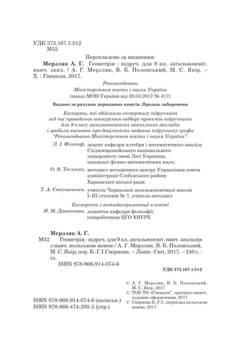 УДК 373.167.1:512
	 М52
ISBN 978-966-914-074-6 (польськ.)
ISBN 978-966-474-295-2 (укр.)
©  А. Г. Мерзляк, В. Б. Полонський,
М. С. Якір, 2017
©  ТОВ ТО «Гімназія”, оригінал-макет,
­художнє оформлення, 2017
©  Смірнова Б.-Г.І., переклад польською
мовою, 2017
М52
Мерзляк А. Г.
Геометрія : підруч. для 9 кл. загальноосвіт. навч. за­кладів
з навч. польською мовою / А. Г. Мерзляк, В. Б. Полонський,
М. С. Якір; пер. Б.-Г.І.Смірнова. – Львів : Світ, 2017. – 240 с. :
іл.
ISBN 978-966-914-074-6
УДК 373.167.1:512
Рекомендовано
Міністерством освіти і науки України
(наказ МОН України від 20.03.2017 № 417)
Видано за рахунок державних коштів. Продаж заборонено
Експерти, які здійснили експертизу підручника
під час проведення конкурсного відбору проектів підручників
для 9 класу загальноосвітніх навчальних закладів
і зробили висновок про доцільність надання підручнику грифа
“Рекомендовано Міністерством освіти і науки України”:
Л. І. Філозоф, доцент кафедри алгебри і математичного аналізу
Східноєвропейського національного
університету імені Лесі Українки,
кандидат фізико-математичних наук;
О. В. Тесленко, методист методичного центру Управління освіти
адміністрації Слобідського району
Харківської міської ради;
Т. А. Євтушевська, учитель Черкаської загальноосвітньої школи
І–ІІІ ступенів № 7, учитель-методист
Експертка з антидискримінації в освіті
Н. М. Дашенкова, доцентка кафедри філософії,
співробітниця ЦГО ХНУРЕ
Перекладено за виданням:
Мерзляк А. Г. Геометрія : підруч. для 9 кл. загальноосвіт.
навч. за­кл. / А. Г. Мерзляк, В. Б. Полонський, М. С. Якір.  –
Х. : Гімназія, 2017.
 