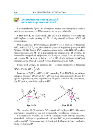 § 5. GEOMETRYCZNE PRZEKSZTAŁCENIA200
ZASTOSOWANIE PRZEKSZTAŁCEŃ
PRZY ROZWIĄZYWANIU ZADAŃ
Przekształcenie figur – to efektywna metoda rozwiązywania wielu
zadań geometrycznych. Zilustrujemy to na przykładach.
Zadanie 1. Na ramionach AB, BC і CA trójkąta ostrokątnego
ABC wybierz takie punkty M, N і P aby obwód trójkąta MNP był
najmniejszy.
Rozwiązanie. Przyjmiemy, że punkt P jest o boku AC w trójkącie
ABC, punkty P1 і P2 – są obrazami w symetrii względem prostych AB і
BC (rys. 20.34). Prosta P1P2 przecina odpowiedne boki AB i BC w odpo­
wiednich punktach M і N. Z rozwiązanego zadania 2 p. 18 wynika, że
z obwodów wszystkich trójkątów, dla których punkt P jest fiksowany,
zaś punkty M і N leżą na bokach AB і BC, obwód trójkąta MNP jest
najmniejszym. Obwód ten jest równy długości odcinka P1P2.
Biorąc pod uwagę, że odcinek EF – to linia środkowa w trójkącie
PP1P2. Wtedy EF P P=
1
2
1 2.
Ponieważ ∠BEP + ∠BFP = 180°, to punkty P, E, B і F leżą na jednym
okręgu o średnicy BP. Stąd EF = BP sin B. A więc, długość odcinka EF
będzie najmniejszą przy najmniejszej długości odcinka BP, co oznacza,
gdy BP jest wysokością trójkąta ABC.
P1
P2
A C
B
E
F
P
M
N
P1
P2
A C
B
P
M
N
Rys. 20.34 Rys. 20.35
Na rysunku 20.35 odcinek BP – wysokość trójkąta ABC. Algorytm
konstrukcji punktów M i N jest zrozumiały rozpatrując rysunek.
Z konstrukcji wynika, że obwód jakiegokolwiek innego trójkąta,
wierzchołki którego leżą na bokach trójkąta ABC, są większe od obwodu
trójkąta MNP. Dlatego szukany trójkąt jest dokładnie jeden – to zbudo­
wany trójkąt MNP.
 