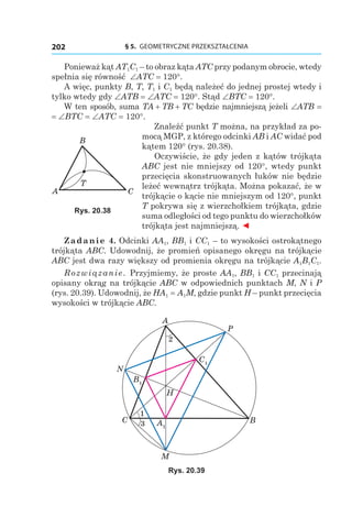 § 5.  GEOMETRYCZNE PRZEKSZTAŁCENIA202
Ponieważ kąt AT1C1 – to obraz kąta ATC przy podanym obrocie, wtedy
spełnia się równość ∠ATC = 120°.
A więc, punkty B, T, T1 і C1 będą należeć do jednej prostej wtedy i
tylko wtedy gdy ∠ATB = ∠ATC = 120°. Stąd ∠BTC = 120°.
W ten sposób, suma TA + TB + TC będzie najmniejszą jeżeli ∠ATB =
= ∠BTC = ∠ATC = 120°.
Znaleźć punkt T można, na przykład za po-
mocą MGP, z którego odcinki AB і AC widać pod
kątem 120° (rys. 20.38).
Oczywiście, że gdy jeden z kątów trójkąta
ABC jest nie mniejszy od 120°, wtedy punkt
przecięcia skonstruowanych łuków nie będzie
leżeć wewnątrz trójkąta. Można pokazać, że w
trójkącie o kącie nie mniejszym od 120°, punkt
T pokrywa się z wierzchołkiem trójkąta, gdzie
suma odległości od tego punktu do wierzchołków
trójkąta jest najmniejszą. ◄
Zadanie 4. Odcinki AA1, BB1 і CC1 – to wysokości ostrokątnego
trójkąta ABC. Udowodnij, że promień opisanego okręgu na trójkącie
ABC jest dwa razy większy od promienia okręgu na trójkącie A1B1C1.
Rozwiązanie. Przyjmiemy, że proste AA1, BB1 і CC1 przecinają
opisany okrąg na trójkącie ABC w odpowiednich punktach M, N і P
(rys. 20.39). Udowodnij, że HA1 = A1M, gdzie punkt H – punkt przecięcia
wysokości w trójkącie ABC.
C1
A1
B1
A
M
BC
N
H
P
1
3
2
Rys. 20.39
A C
B
T
Rys. 20.38
 