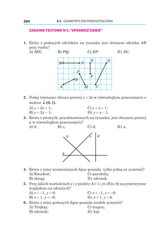 § 5.  GEOMETRYCZNE PRZEKSZTAŁCENIA204
ZADANIE TESTOWE N 5.“SPRAWDŹ SIEBIE”
1. 	Który z podanych odcinków na rysunku jest obrazem odcinka AB
przy ruchu?
A) MN;	 B) PQ;	 C) EF;	 D) DC.
B
M
QA
N
P
E
F
C
D
2. 	Podaj równanie obrazu prostej y = 2x w równoległym przesunięciu o
wektor a ( ; ).0 1
A) y = 2x + 1; 	 C) y = x + 1; 	
B) y = 2x – 1;	 D) y = x – 1.
3. 	Która z prostych, przedstawionych na rysunku, jest obrazem prostej
a w równoległym przesunięciu?
A) b;	 B) c;	 C) d;	 D) a.
a
dcb
4. 	Która z niżej wymienionych figur posiada tylko jedną oś symetrii?
A) Kwadrat;	 C) parabola;
B) okrąg;	 D) odcinek.
5. 	Przy jakich wartościach x i y punkty A (–1; y) і B (x; 6) są symetryczne
względem osi odciętych?
A) x = –1, y = 6; 	 C) x = –1, y = –6;
B) x = 1, y = –6;	 D) x = 1, y = 6.
6. 	Która z niżej podanych figur posiada środek symetrii?
A) Trójkąt;	 C) trapez;
B) odcinek;	 D) kąt.
 
