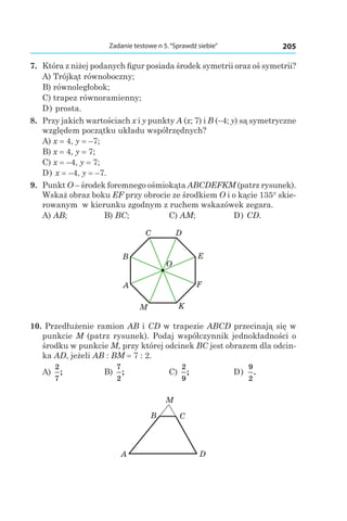 205Zadanie testowe n 5.“Sprawdź siebie”
7. 	Która z niżej podanych figur posiada środek symetrii oraz oś symetrii?
A) Trójkąt równoboczny;
B) równoległobok;
C) trapez równoramienny;
D) prosta.
8. 	Przy jakich wartościach x i y punkty A (x; 7) і B (–4; y) są symetryczne
względem początku układu współrzędnych?
A) x = 4, y = –7;
B) x = 4, y = 7;
C) x = –4, y = 7;
D) x = –4, y = –7.
9. 	Punkt O – środek foremnego ośmiokąta ABCDEFKM (patrz rysunek).
Wskaż obraz boku EF przy obrocie ze środkiem O i o kącie 135° skie-
rowanym w kierunku zgodnym z ruchem wskazówek zegara.
A) AB;	 B) BC;	 C) AM;	 D) CD.
A
B
C D
E
F
KM
O
10. Przedłużenie ramion AB і CD w trapezie ABCD przecinają się w
punkcie M (patrz rysunek). Podaj współczynnik jednokładności o
środku w punkcie M, przy której odcinek BC jest obrazem dla odcin-
ka AD, jeżeli AB : BM = 7 : 2.
A)
2
7
;	 B)
7
2
;	 C)
2
9
;	 D)
9
2
.
A D
CB
M
 
