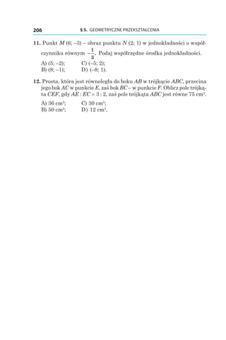 § 5.  GEOMETRYCZNE PRZEKSZTAŁCENIA206
11. Punkt M (6; –3) – obraz punktu N (2; 1) w jednokładności o współ-
czynniku równym −
1
3
. Podaj współrzędne środka jednokładności.
A) (5; –2);	 C) (–5; 2);
B) (8; –1);	 D) (–8; 1).
12. Prosta, która jest równoległa do boku AB w trójkącie ABC, przecina
jego bok AC w punkcie E, zaś bok BC – w punkcie F. Oblicz pole trójką-
ta CEF, gdy AE : EC = 3 : 2, zaś pole trójkąta ABC jest równe 75 сm2
.
A) 36 cm2
;	 C) 30 cm2
;
B) 50 cm2
;	 D) 12 cm2
.
 