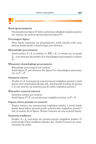 207Główne w paragrafie 5
!	
GŁÓWNE W PARAGRAFIE 5
Ruch (przesunięcie)
Przekształcenie figury F, które zachowuje odległości między punkta-
mi, nazywa się ruchem (przesunięciem) figury F.
Przystające figury
Dwie figury nazywają się przystającymi, jeżeli istnieje ruch, przy
którym każdy punkt z danych figur jest obrazem.
Równolegle przesunięcie
Jeżeli punkty X і X1 są takimi, że XX a1 = , to uważa się, że punkt
X1 – jest obrazem dla punktu X w równoległym przesunięciu o wektor
a.
Własności równoległego przesunięcia
Równoległe przesunięcie jest ruchem.
Jeżeli figura F1 jest obrazem dla figury F w równoległym przesunię-
ciu, to F1 = F.
Symetria osiowa
Punkty A і A1 nazywają się symetrycznymi względem prostej l, jeżeli
prosta l jest symetralną odcinka AA1. Jeżeli punkt A należy do prostej
l, to ona nazywa się symetryczną do siebie względem prostej l.
Własności symetrii osiowej
Symetria osiowa jest ruchem.
Jeżeli figury F і F1 są symetryczne względem prostej, to F = F1.
Figura, która posiada oś symetrii
Figura nazywa się symetryczną względem prostej l, jeżeli każdy
punkt danej figury posiada punkt symetryczny względem prostej l,
tak, że należy do tej figury. Prosta l nazywa się osią symetrii figury.
Symetria środkowa
Punkty A і A1 nazywają się symetrycznymi względem punktu O,
jeżeli punkt O jest środkiem odcinka AA1. Punkt O uważa się syme-
trycznym do siebie.
 