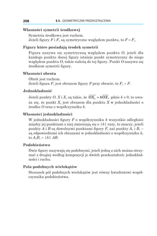§ 5.  GEOMETRYCZNE PRZEKSZTAŁCENIA208
Własności symetrii środkowej
Symetria środkowa jest ruchem.
Jeżeli figury F і F1 są symetryczne względem punktu, to F = F1.
Figury które posiadają środek symetrii
Figura nazywa się symetryczną względem punktu O, jeżeli dla
każdego punktu danej figury istnieje punkt symetryczny do niego
względem punktu O, także należą do tej figury. Punkt O nazywa się
środkiem symetrii figury.
Własności obrotu
Obrót jest ruchem.
Jeżeli figura F1 jest obrazem figury F przy obrocie, to F1 = F.
Jednokładność
Jeżeli punkty O, X і X1 są takie, że OX kOX1 = , gdzie k ≠ 0, to uwa-
ża się, że punkt X1 jest obrazem dla punktu X w jednokładności o
środku O oraz o współczynniku k.
Własności jednokładności
W jednokładności figury F o współczynniku k wszystkie odległości
między jej punktami z niej zmieniają się o |k| razy, to znaczy, jeżeli
punkty A і B są dowolnymi punktami figury F, zaś punkty A1 і B1 –
są odpowiednimi ich obrazami w jednokładności o współczynniku k,
to A1B1 = |k| AB.
Podobieństwo
Dwie figury nazywają się podobnymi, jeżeli jedną z nich można otrzy-
mać z drugiej według kompozycji je dwóch przekształceń: jednokład-
ności i ruchu.
Pola podobnych wielokątów
Stosunek pól podobnych wielokątów jest równy kwadratowi współ-
czynnika podobieństwa.
 