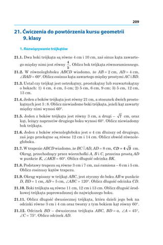 209
21. Ćwiczenia do powtórzenia kursu geometrii
9. klasy
1. Rozwiązywanie trójkątów
21.1. Dwa boki trójkąta są równe 4 сm і 10 сm, zaś sinus kąta zawarte-
go między nimi jest równy
4
5
. Oblicz bok trójkąta równoramiennego.
21.2.  W równoległoboku ABCD wiadomo, że AB = 2 сm, AD = 4 сm,
∠BAD = 60°. Oblicz cosinus kąta zawartego między prostymi AC і BD.
21.3. Ustal czy trójkąt jest ostrokątny, prostokątny lub rozwartokątny
o bokach: 1) 4 cm, 4 cm, 5 cm; 2) 5 cm, 6 cm, 9 cm; 3) 5 cm, 12 cm,
13 cm.
21.4. Jeden z boków trójkąta jest równy 21 cm, a stosunek dwóch prosto-
kątnych jest 3 : 8. Oblicz niewiadome boki trójkąta, jeżeli kąt zawarty
między nimi wynosi 60°.
21.5. Jeden z boków trójkąta jest równy 3 cm, a drugi – 7  сm, oraz
kąt, leżący naprzeciw drugiego boku wynosi 60°. Oblicz niewiadomy
bok trójkąta.
21.6. Jeden z boków równoległoboku jest o 4 cm dłuższy od drugiego,
zaś jego przekątne są równe 12 cm i 14 cm. Oblicz obwód równole-
głoboku.
21.7. W trapezie ABCD wiadomo, że BC AD, AD = 8 cm, CD = 4 3  cm.
Okrąg, przechodzący przez wierzchołki A, B і C, przecina prostą AD
w punkcie K, ∠AKB = 60°. Oblicz długość odcinka BK.
21.8. Podstawy trapezu są równe 3 cm і 7 cm, zaś ramiona – 6 cm i 5 cm.
Oblicz cosinusy kątów trapezu.
21.9. Okrąg wpisany w trójkąt ABC, jest styczny do boku AB w punkcie
D, BD = 1 сm, AD = 5 сm, ∠ABC = 120°. Oblicz długość odcinka CD.
21.10. Boki trójkąta są równe 11 cm, 12 cm і 13 cm. Oblicz długość środ-
kowej trójkąta poprowadzonej do największego boku.
21.11. Oblicz długość dwusiecznej trójkąta, która dzieli jego bok na
odcinki równe 3 cm i 4 cm oraz tworzy z tym bokiem kąt równy 60°.
21.12.  Odcinek BD – dwusieczna trójkąta ABC, BD = a, ∠A = 45°,
∠C = 75°. Oblicz odcinek AD.
 