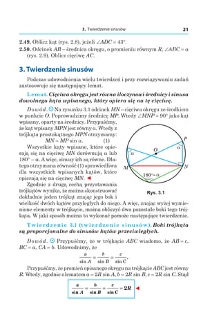 3. Twierdzenie sinusów 21
2.49. Oblicz kąt (rys. 2.8), jeżeli ∠ADC = 43°.
2.50. Odcinek AB – średnica okręgu, o promieniu równym R, ∠ABC = a
(rys. 2.9). Oblicz cięciwę AC.
3. Twierdzenie sinusów
Podczas udowodnienia wielu twierdzeń i przy rozwiązywaniu zadań
zastosowuje się następujący lemat.
Lemat. Cięciwa okręgu jest równa iloczynowi średnicy i sinusa
dowolnego kąta wpisanego, który opiera się na tę cięciwę.
Dowód. Na rysunku 3.1 odcinek MN – cięciwa okręgu ze środkiem
w punkcie O. Poprowadzimy średnicę MP. Wtedy ∠MNP = 90° jako kąt
wpisany, oparty na średnicy. Przypuśćmy,
że kąt wpisany MPN jest równy a. Wtedy z
trójkąta prostokątnego MPN otrzymamy:
MN = MP sin a. (1)
Wszystkie kąty wpisane, które opie-
rają się na cięciwę MN dorównują a lub
180° – a. A więc, sinusy ich są równe. Dla-
tego otrzymana równość (1) sprawiedliwa
dla wszystkich wpisanych kątów, które
opierają się na cięciwę MN. ◄
Zgodnie z drugą cechą przystawania
trójkątów wynika, że można skonstruować
dokładnie jeden trójkąt znając jego bok i
wielkość dwóch kątów przyległych do niego. A więc, znając wyżej wymie-
nione elementy w trójkącie, można obliczyć dwa pozostałe boki tego trój-
kąta. W jaki sposób można to wykonać pomoże następujące twierdzenie.
Twierdzenie 3.1 (twierdzenie sinusów). Boki trójkąta
są proporcjonalne do sinusów kątów przeciwległych.
Dowód. Przypuśćmy, że w trójkącie ABC wiadomo, że AB = c,
BC = a, CA = b. Udowodnimy, że
a
A
b
B
c
Csin sin sin
.= =
Przypuśćmy, że promień opisanego okręgu na trójkącie ABC jest równy
R. Wtedy, zgodnie z lematem a = 2R sin A, b = 2R sin B, c = 2R sin C. Stąd
a
A
b
B
c
C
R
sin sin sin
= = = 2 ◄
O
M N
P
α
α
α180°
Rys. 3.1
 