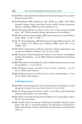 21. Ćwiczenia do powtórzenia kursu geometrii 9. klasy210
21.13. Oblicz stosunek boków trójkąta równoramiennego, jeden z kątów
którego wynosi 120°.
21.14. W trójkącie ABC wiadomo, że AC = 6 3  cm, ∠ABC = 60°. Oblicz
promień okręgu, który przechodzi przez środek okręgu wpisanego
okręgu w trójkącie ABC oraz przez punkty A і C.
21.15. Dwa boki trójkąta są równe 5 cm i 8 cm, a kąt, zawarty między
nimi – 60°. Oblicz promień okręgu opisanego na tym trójkącie.
21.16. Oblicz dwusieczna trójkąta ABC, poprowadzoną z wierzchołka A,
jeżeli ∠BAC = a, AC = b, AB = c.
21.17. W równoległoboku ABCD dwusieczna kąta BAD przecina bok
BC w punkcie M. Oblicz pole trójkąta ABM, jeżeli AB = 4 сm,
∠BAD = 60°.
21.18. Oblicz największą wysokość, promienie okręgu wpisanego i opi-
sanego na trójkącie o bokach 4 сm, 13 сm і 15 сm.
21.19. Promienie dwóch okręgów jest równe 17 cm i 39 cm, zaś odległość
między ich środkami – 44 cm. Oblicz długość wspólnej cięciwy danych
okręgów.
21.20. Oblicz pole równoległoboku, jeden z boków którego wynosi 15 cm,
zaś przekątne – 11 cm i 25 cm.
21.21. Podstawy trapezu są równe 16 cm i 44 cm, a ramiona – 17 cm i
25 cm. Oblicz pole trapezu.
21.22. Podstawy trapezu są równe 5 cm i 12 cm, zaś przekątne – 9 cm i
10 cm. Oblicz pole trapezu.
2. Wielokąty foremne
21.23. Oblicz pole foremnego n-kąta, jeżeli promień wpisanego w niego
okręgu jest równy 6 cm, zaś n jest równe: 1) 3; 2) 4; 3) 6.
21.24. W okrąg wpisano kwadrat o boku 4 cm. Oblicz pole foremnego
trójkąta wpisanego w ten sam okrąg.
21.25. Oblicz stosunek pól foremnych trójkąta oraz sześciokąta, wpisa-
nych w ten sam okrąg.
21.26. Środki boków foremnego 12-kątnego wielokąta złączone przez
jeden bok tak, że otrzymana figura jest foremnym sześciokątem.
Oblicz bok danego 12-kąta, jeżeli bok utworzonego sześciokąta jest
równy a.
 