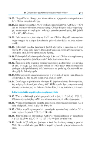 21. Ćwiczenia do powtórzenia kursu geometrii 9. klasy 211
21.27. Długość łuku okręgu jest równa 6p cm, a jego miara stopniowa –
24°. Oblicz promień okręgu.
21.28. Na przyprostokątnej AC w trójkącie prostokątnym ABC (∠C = 90°)
jak na średnicę skonstruowano okrąg. Oblicz długość boku tego okrę-
gu, zawartego w trójkącie i odcięty przeciwprostokątną AB, jeżeli
∠A = 42°, AC = 8 сm.
21.29. Bok kwadratu jest równy 2 2  сm. Oblicz długość łuku opisa-
nego okręgu na danym kwadracie gdzie końce łuku są dwa wierz-
chołki.
21.30. Odległość między środkami dwóch okręgów o promieniu R jest
równa R. Oblicz pole figury, która jest wspólną częścią tych okręgów,
i długość linii, która ogranicza tę figurę.
21.31. Pole wycinka kołowego dorównuje 2,4p cm2
. Oblicz miarę pionową
łuku tego wycinka, jeżeli promień koła jest równy 4 cm.
21.32. Średnica koła wagonu pociągowego kolei podziemnej jest równa
78 cm. W ciągu 2,5 min. koło obróci się 1000 razy. Oblicz prędkość
pociągu kolei podziemnej w kilometrach na godzinę. Odpowiedź za-
okrąglij do dziesiętnych.
21.33. Oblicz długość okręgu wpisanego w wycinek, długość łuku którego
jest równa m, zaś miara stopniowa wynosi 120°.
21.34. Do okręgu o promieniu równym R, poprowadzono dwie styczne,
kąt między którymi jest równy 60°. Oblicz pole figury ograniczonej
stycznymi i mniejszymi łukami, końce których są punkty styczności.
3. Kartezjańskie współrzędne na płaszczyźnie
21.35. Wierzchołki trójkąta leżą w punktach A (–4; 1), B (–2; 4) і C (0; 1).
Udowodnij, że trójkąt ABC jest równoramienny i oblicz jego pole.
21.36. Wskaż współrzędne punktu przecięcia symetralnej odcinka AB z
osią odciętych, jeżeli A (5; –3), B (4; 6).
21.37. Oblicz współrzędne punktu przecięcia symetralnej odcinka CD z
osią rzędnych, jeżeli C (2; 1), D (4; –3).
21.38.  Udowodnij że czworokąt ABCD o wierzchołkach w punktach
A (–12; 6), B (0; 11), C (5; –1) і D (–7; –6) jest kwadratem.
21.39. Punkt M  (5; –2) jest jednym z końców średnicy okręgu, punkt
N (2; 0) – środek okręgu. Oblicz współrzędne drugiego końca śred-
nicy.
 