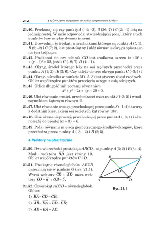 21. Ćwiczenia do powtórzenia kursu geometrii 9. klasy212
21.40. Przekonaj się, czy punkty A (–4; –3), B (26; 7) і C (2; –1) leżą na
jednej prostej. W razie odpowiedzi stwierdzającej podaj, który z tych
punktów leży między dwoma innymi.
21.41. Udowodnij, że trójkąt, wierzchołkami którego są punkty A (5; 1),
B (9; –2) і C (7; 2), jest prostokątny i ułóż równanie okręgu opisanego
na tym trójkącie.
21.42. Przekonaj się, czy odcinek CD jest środkową okręgu (x + 2)2
 +
+ (y – 3)2
 = 52, jeżeli C (–8; 7), D (4; –1).
21.43. Okrąg, środek którego leży na osi rzędnych przechodzi przez
punkty A (1; 2) і B (3; 6). Czy należy do tego okręgu punkt C (–3; 4) ?
21.44. Okrąg, o środku w punkcie M (–5; 3) jest styczny do osi rzędnych.
Oblicz współrzędne punktów przecięcia okręgu z osią odciętych.
21.45. Oblicz długość linii podanej równaniem
x2
 + y2
 – 2x + 4y – 20 = 0.
21.46. Ułóż równanie prostej, przechodzącej przez punkt P (–3; 5) i współ-
czynnikiem kątowym równym 6.
21.47. Ułóż równanie prostej, przechodzącej przez punkt S (–1; 4) i tworzy
z dodatnim kierunkiem osi odciętych kąt równy 135°.
21.48. Ułóż równanie prostej, przechodzącej przez punkt A (–3; 1) i rów-
noległej do prostej 5x + 3y = 6.
21.49. Podaj równanie miejsca geometrycznego środków okręgów, które
przechodzą przez punkty A (–3; –2) і B (2; 5).
4. Wektory na płaszczyźnie
21.50. Dwa wierzchołki prostokąta ABCD – są punkty A (3; 2) і B (3; –4).
Moduł wektora BD jest równy 10.
Oblicz współrzędne punktów C і D.
21.51. Przekątne równoległoboku ABCD
przecinają się w punkcie O (rys. 21.1).
Wyraź wektory CD і  AD przez wek-
tory CO a= і  OB b= .
21.52. Czworokąt ABCD – równoległobok.
Oblicz:
1) BA CD CB− − ;
2) AB DA BD CD− − + ;
3) AD BA AC− − .
B
A
O
C
D
Rys. 21.1
 