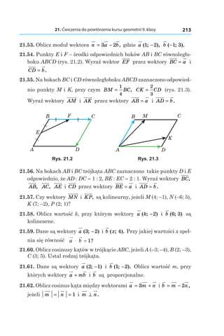 21. Ćwiczenia do powtórzenia kursu geometrii 9. klasy 213
21.53. Oblicz moduł wektora n a b= −3 2 , gdzie a ( ; ),1 2− b ( ; ).−1 3
21.54. Punkty E і F – środki odpowiednich boków AB і BC równoległo-
boku ABCD (rys. 21.2). Wyraź wektor EF przez wektory BC a= і 
CD b= .
21.55. Na bokach BC і CD równoległoboku ABCD zaznaczono odpowied-
nio punkty M і K, przy czym BM BC=
1
4
, CK CD=
2
3
(rys. 21.3).
Wyraź wektory AM і  AK przez wektory AB a= і  AD b= .
B
A
F C
D
E
B
A
M C
D
K
Rys. 21.2 Rys. 21.3
21.56. Na bokach AB і BC trójkąta ABC zaznaczono takie punkty D і E
odpowiednio, że AD : DC = 1 : 2, BE : EC = 2 : 1. Wyraź wektory BC,
AB, AC, AE і  CD przez wektory BE a= і  AD b= .
21.57. Czy wektory MN і  KP, są kolinearny, jeżeli M (4; –1), N (–6; 5),
K (7; –2), P (2; 1)?
21.58. Oblicz wartość k, przy którym wektory a k( ; )−2 і  b ( ; )6 3 są
kolinearne.
21.59. Dane są wektory a ( ; )3 2− і b x( ; ).4 Przy jakiej wartości x speł-
nia się równość a b. = 1?
21.60. Oblicz cosinusy kątów w trójkącie ABC, jeżeli A (–3; –4), B (2; –3),
C (3; 5). Ustal rodzaj trójkąta.
21.61. Dane są wektory a ( ; )2 1− і  b ( ; ).1 2− Oblicz wartość m, przy
których wektory a mb+ і  b są proporcjonalne.
21.62. Oblicz cosinus kąta między wektorami a m n= +3 і b m n= − 2 ,
jeżeli m n= = 1 і  m n⊥ .
 