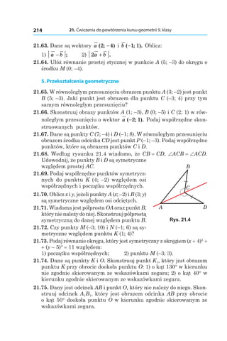 21. Ćwiczenia do powtórzenia kursu geometrii 9. klasy214
21.63. Dane są wektory a ( ; )2 4− і  b ( ; ).−1 1 Oblicz:
1) a b− ;	 2) 2a b+ .
21.64. Ułóż równanie prostej stycznej w punkcie A (5; –3) do okręgu o
środku M (0; –4).
5. Przekształcenia geometryczne
21.65. W równoległym przesunięciu obrazem punktu A (3; –2) jest punkt
B (5; –3). Jaki punkt jest obrazem dla punktu C (–3; 4) przy tym
samym równoległym przesunięciu?
21.66. Skonstruuj obrazy punktów A (1; –3), B (0; –5) і C (2; 1) w rów-
noległym przesunięciu o wektor a ( ; ).−2 1 Podaj współrzędne skon-
struowanych punktów.
21.67. Dane są punkty C (7; –4) і D (–1; 8). W równoległym przesunięciu
obrazem środka odcinka CD jest punkt P (–1; –3). Podaj współrzędne
punktów, które są obrazem punktów C і D.
21.68. Według rysunku 21.4 wiadomo, że CB = CD, ∠ACB = ∠ACD.
Udowodnij, że punkty B і D są symetryczne
względem prostej AC.
21.69. Podaj współrzędne punktów symetrycz-
nych do punktu K  (4;  –2) względem osi
współrzędnych i początku współrzędnych.
21.70. Oblicz x і y, jeżeli punkty A (x; –2) і B (3; y)
są symetryczne względem osi odciętych.
21.71. Wiadoma jest półprosta OA oraz punkt B,
którynienależydoniej.Skonstruujpółprostą
symetryczną do danej względem punktu B.
21.72. Czy punkty M  (–3; 10) і N (–1; 6) są sy-
metryczne względem punktu K (1; 4)?
21.73. Podaj równanie okręgu, który jest symetryczny z okręgiem (x + 4)2
 +
+ (y – 5)2
 = 11 względem:
1) początku współrzędnych;	 2) punktu M (–3; 3).
21.74. Dane są punkty K і O. Skonstruuj punkt K1, który jest obrazem
punktu K przy obrocie dookoła punktu O: 1) o kąt 130° w kierunku
nie zgodnie skierowanym ze wskazówkami zegara; 2) o kąt 40° w
kierunku zgodnie skierowanym ze wskazówkami zegara.
21.75. Dany jest odcinek AB i punkt O, który nie należy do niego. Skon-
struuj odcinek A1B1, który jest obrazem odcinka AB przy obrocie
o kąt 50° dookoła punktu O w kierunku zgodnie skierowanym ze
wskazówkami zegara.
B
A
C
D
Rys. 21.4
 