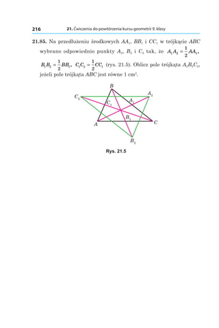 21. Ćwiczenia do powtórzenia kursu geometrii 9. klasy216
21.85. Na przedłużeniu środkowych AA1, BB1 і CC1 w trójkącie ABC
wybrano odpowiednio punkty A2, B2 і  C2 tak, że A A AA1 2 1
1
2
= ,
B B BB1 2 1
1
2
= , C C CC1 2 1
1
2
= (rys. 21.5). Oblicz pole trójkąta A2B2C2,
jeżeli pole trójkąta ABC jest równe 1 сm2
.
B1
B2
C1
C2
B
A C
A1
A2
Rys. 21.5
 