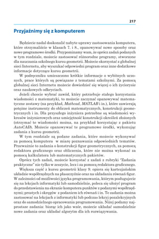 217
Przyjaźnimy się z komputerem
Będziecie nadal doskonalić nabyte uprawy zastosowania komputera,
które otrzymaliście w klasach 7. i 8., opanowywać nowe sposoby oraz
nowe programowe środki. Przypominamy wam, że oprócz zadań podanych
w tym rozdziale, możecie zastosować różnorodne programy, stworzone
dla nauczania szkolnego kursu geometrii. Możecie skorzystać z globalnej
sieci Internetu, aby wyszukać odpowiedni program oraz inne dodatkowe
informacje dotyczące kursu geometrii.
W podręczniku umieszczono krótkie informacje o wybitnych uczo-
nych, prace których są powiązane z tematami szkolnymi. Za pomocą
globalnej sieci Internetu możecie dowiedzieć się więcej o ich życiorysie
oraz naukowych odkryciach.
Jeżeli chcecie wybrać zawód, który potrzebuje stałego korzystania
wiadomości z matematyki, to możecie zaczynać opanowywać matema-
tyczne zestawy (na przykład, Mathсad, MATLAB i in.), które zawierają
potężne instrumenty do obliczeń matematycznych, konstrukcji geome-
trycznych i in. Dla przyszłego inżyniera potrzebne są wiadomości wy-
kresów inżynierowych oraz umiejętność konstrukcji określeń złożonych
(otrzymać te wiadomości można, na przykład korzystając z pakietu
AutoCAD). Możecie opanowywać te programowe środki, wykonując
zadania z kursu geometrii.
W tym rozdziale są podane zadania, które możecie wykonywać
za pomocą komputera w miarę poznawania odpowiednich tematów.
Przeważnie to zadania o konstrukcji figur geometrycznych, za pomocą
redaktora graficznego oraz obliczenia, które nie można wykonać za
pomocą kalkulatora lub matematycznych pakietów.
Oprócz tych zadań, możecie korzystać z zadań z rubryki “Zadania
praktyczne” nie tylko w zeszycie, lecz i za pomocą redaktora graficznego.
Większa część z kursu geometrii klasy 9. opiera się kartezjańskim
układzie współrzędnych na płaszczyźnie oraz na układaniu równań figur.
W zależności od możliwości języka programowania, którym posługujecie
się na lekcjach informatyki lub samodzielnie, poleca się ułożyć program
do przedstawienia na ekranie komputera punktów z podanymi współrzęd-
nymi; prostych i okręgów z podaniem ich równań i in. Te zadania można
zastosować na lekcjach z informatyki lub podczas lekcyj pozalekcyjnych
oraz do samodzielnego opracowania programowania. Niżej podamy naj-
prostsze zadania: biorąc ich jako wzór, możecie układać samodzielnie
nowe zadania oraz układać algorytm dla ich rozwiązywania.
 