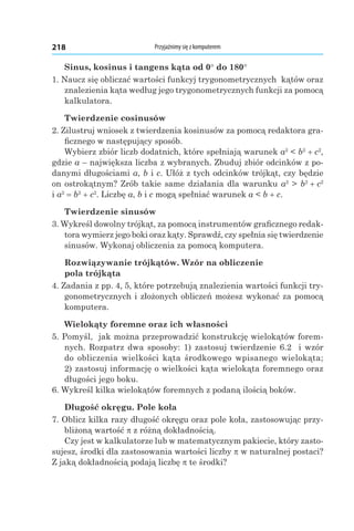 Przyjaźnimy się z komputerem218
Sinus, kosinus i tangens kąta od 0° do 180°
1. Naucz się obliczać wartości funkcyj trygonometrycznych kątów oraz
znalezienia kąta według jego trygonometrycznych funkcji za pomocą
kalkulatora.
Twierdzenie cosinusów
2. Zilustruj wniosek z twierdzenia kosinusów za pomocą redaktora gra-
ficznego w następujący sposób.
Wybierz zbiór liczb dodatnich, które spełniają warunek a2
 < b2
 + c2
,
gdzie a – największa liczba z wybranych. Zbuduj zbiór odcinków z po-
danymi długościami a, b і c. Ułóż z tych odcinków trójkąt, czy będzie
on ostrokątnym? Zrób takie same działania dla warunku a2
 > b2
 + c2
і a2
 = b2
 + c2
. Liczbę a, b і c mogą spełniać warunek a < b + c.
Twierdzenie sinusów
3. Wykreśl dowolny trójkąt, za pomocą instrumentów graficznego redak-
tora wymierz jego boki oraz kąty. Sprawdź, czy spełnia się twierdzenie
sinusów. Wykonaj obliczenia za pomocą komputera.
Rozwiązywanie trójkątów. Wzór na obliczenie
pola trójkąta
4. Zadania z pp. 4, 5, które potrzebują znalezienia wartości funkcji try-
gonometrycznych i złożonych obliczeń możesz wykonać za pomocą
komputera.
Wielokąty foremne oraz ich własności
5. Pomyśl, jak można przeprowadzić konstrukcję wielokątów forem-
nych. Rozpatrz dwa sposoby: 1) zastosuj twierdzenie 6.2 i wzór
do obliczenia wielkości kąta środkowego wpisanego wielokąta;
2) zastosuj informację o wielkości kąta wielokąta foremnego oraz
długości jego boku.
6. Wykreśl kilka wielokątów foremnych z podaną ilością boków.
Długość okręgu. Pole koła
7. Oblicz kilka razy długość okręgu oraz pole koła, zastosowując przy-
bliżoną wartość p z różną dokładnością.
Czy jest w kalkulatorze lub w matematycznym pakiecie, który zasto-
sujesz, środki dla zastosowania wartości liczby p w naturalnej postaci?
Z jaką dokładnością podają liczbę p te środki?
 