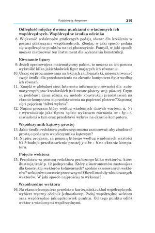 Przyjaźnimy się z komputerem 219
Odległość między dwoma punktami o wiadomych ich
współrzędnych. Współrzędne środka odcinka
  8. Większość redaktorów graficznych podają obszar dla kreślenia w
postaci płaszczyzny współrzędnych. Zbadaj, w jaki sposób podają
się współrzędne punktów na tej płaszczyźnie. Pomyśl, w jaki sposób
możesz zastosować ten instrument dla wykonania konstrukcji.
Równanie figury
  9. Jeżeli opracowujesz matematyczny pakiet, to możesz za ich pomocą
wykreślić kilka jakichkolwiek figur mających ich równanie.
10. Ucząc się programowania na lekcjach z informatyki, możesz utworzyć
swoje środki dla przedstawienia na ekranie komputera figur według
ich równań.
11.  Znajdź w globalnej sieci Internetu informację o równości dla auto-
matycznych prac kreślarskich (tak zwane plotery, ang. plotter). Czym
są podobne i czym różnią się metody konstrukcji przedstawień na
ekranie komputera od przedstawienia na papierze? ploterze? Zapoznaj
się z pojęciem “żółwi wykres”.
12. Napisz program który według wiadomych danych wartości a, b і
c wywnioskuje jaka figura będzie wykresem równania ax + by = c,
zawiadomi o tym oraz przedstawi wykres na ekranie komputera.
Współczynnik kątowy prostej
13. Jakie środki redaktora graficznego można zastosować, aby zbudować
prostą o podanym współczynniku kątowym?
14. Napisz program, za pomocą którego według wiadomych wartości
k і b buduje przedstawienie prostej y = kx + b na ekranie kompu-
tera.
Pojęcie wektora
15. Przedstaw za pomocą redaktora graficznego kilka wektorów, które
ilustrują treść p. 12 podręcznika. Który z instrumentów zastosujesz
dla konstrukcji wektorów kolinearnych? zgodnie skierowanych wekto-
rów? wektorów o zwrocie przeciwnym? Określ moduły wbudowanych
wektorów. W jaki sposób najprościej to wykonać?
Współrzędne wektora
16. Na ekranie komputera przedstaw kartezjański układ współrzędnych,
wybierz zręczny odcinek jednostkowy. Podaj współrzędne wektora
oraz współrzędne jakiegokolwiek punktu. Od tego punktu odłóż
wektor z wiadomymi współrzędnymi.
 