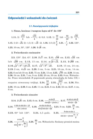 221
Odpowiedzi i wskazówki do ćwiczeń
§ 1. Rozwiązywanie trójkątów
1. Sinus, kosinus i tangens kąta od 0° do 180°
1.11. 3)
13
4
lub −
13
4
; 4) 0,6. 1.12. 1)
12
13
lub −
12
13
; 2)
35
6
.
1.15. 1) 2 3− ; 2) –1,5; 3) − −3 2. 1.16. 1) 3; 2)
2
3
. 1.21. −
1
2
. 1.22. 120°.
1.23. 10 cm, 30°, 120°. 1.26. 5 6  cm.
2. Twierdzenie cosinusów
2.3. 120°. 2.4. 45°. 2.10.  2 7  cm. 2.11.  10  cm. 2.12.  21  cm
lub 29  cm. 2.13. 13 cm. 2.14.  a 2 2+ . 2.15.  3 89  cm.
2.16. a b ab2 2
2+ + . 2.17.  a b ab2 2
+ − . 2.18. 15 cm, 24 cm.
2.19. 2 cm, 4 3  cm. 2.20. 3 cm, 5 cm. 2.21. 10 cm, 6 cm, 14 cm.
2.22. 6 cm lub 10 cm. 2.23. 75 cm. 2.24. 13 cm. 2.25.  79  cm. 2.29. 14 cm.
2.30. 34 cm. 2.31. 7 cm, 9 cm. 2.32. 20 cm, 30 cm. 2.33. 8 cm. Wskazów-
ka. Przez wierzchołek B poprowadź prostą równoległą do boku CD, і
rozpatrz utworzony trójkąt. 2.34. 
13
20
. 2.35. 
247
7
 cm. 2.36. Nie.
2.38. 10 cm. 2.39. 6 cm. 2.40. 11 cm. 2.41. 6 cm. 2.42. 22 cm. 2.47. 4 cm,
6 cm.
3. Twierdzenie sinusów
3.14. 2 6  cm. 3.15. 6 cm. 3.16. 
a sin
cos ( ) sin
.
β
β γ γ+
3.17. 
m sin sin
sin ( )
.
α β
α β−
3.18. 
c sin sin ( )
sin sin
.
α α γ
γ ϕ
+
3.19. 
m sin sin
sin sin ( )
.
α ϕ
β α β+
3.21. 9 cm. 3.22. 
25
3
 cm.
3.23. 60° lub 120°. 3.24. 4,5 godz. 3.25. 
b sin sin
sin ( ) cos
.
α γ
α γ
α γ
+
−
2
3.26. 
a cos
sin
.
α
α
2
45
3
4
° +




3.28. 
85
8
 cm. Wskazówka. Szukany promień można
 