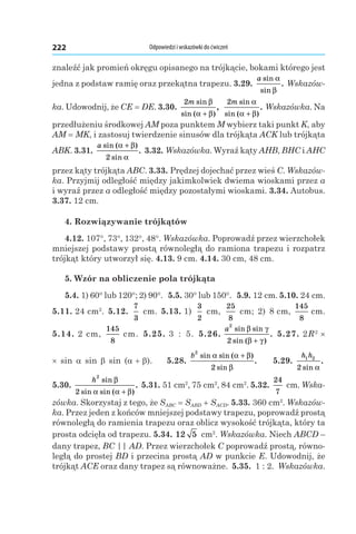 Odpowiedzi i wskazówki do ćwiczeń222
znaleźć jak promień okręgu opisanego na trójkącie, bokami którego jest
jedna z podstaw ramię oraz przekątna trapezu. 3.29. 
a sin
sin
.
α
β
Wskazów-
ka. Udowodnij, że CE = DE. 3.30. 
2m sin
sin ( )
,
β
α β+
2m sin
sin ( )
.
α
α β+
Wskazówka. Na
przedłużeniu środkowej AM poza punktem M wybierz taki punkt K, aby
AМ = MK, i zastosuj twierdzenie sinusów dla trójkąta ACK lub trójkąta
ABK. 3.31. 
a sin ( )
sin
.
α β
α
+
2
3.32. Wskazówka. Wyraź kąty AHB, BHC і AHC
przez kąty trójkąta ABC. 3.33. Prędzej dojechać przez wieś C. Wskazów-
ka. Przyjmij odległość między jakimkolwiek dwiema wioskami przez a
і wyraź przez a odległość między pozostałymi wioskami. 3.34. Autobus.
3.37. 12 cm.
4. Rozwiązywanie trójkątów
4.12. 107°, 73°, 132°, 48°. Wskazówka. Poprowadź przez wierzchołek
mniejszej podstawy prostą równoległą do ramiona trapezu i rozpatrz
trójkąt który utworzył się. 4.13. 9 cm. 4.14. 30 cm, 48 cm.
5. Wzór na obliczenie pola trójkąta
5.4. 1) 60° lub 120°; 2) 90°. 5.5. 30° lub 150°. 5.9. 12 cm. 5.10. 24 cm.
5.11. 24 cm2
. 5.12.
7
3
 cm. 5.13. 1)
3
2
 cm,
25
8
 cm; 2) 8 cm,
145
8
 cm.
5.14. 2 cm,
145
8
 cm. 5.25. 3  :  5. 5.26. 
a
2
2
sin sin
sin ( )
.
β γ
β γ+
5.27. 2R2
×
× sin  a  sin  b  sin  (a + b). 5.28. 
b
2
2
sin sin ( )
sin
.
α α β
β
+
5.29. 
h h1 2
2 sin
.
α
5.30. 
h
2
2
sin
sin sin ( )
.
β
α α β+
5.31. 51 cm2
, 75 cm2
, 84 cm2
. 5.32. 
24
7
 cm. Wska-
zówka. Skorzystaj z tego, że SABC = SABD + SACD. 5.33. 360 cm2
. Wskazów-
ka. Przez jeden z końców mniejszej podstawy trapezu, poprowadź prostą
równoległą do ramienia trapezu oraz oblicz wysokość trójkąta, który ta
prosta odcięła od trapezu. 5.34. 12 5  cm2
. Wskazówka. Niech ABCD –
dany trapez, BC || AD. Przez wierzchołek C poprowadź prostą, równo-
ległą do prostej BD і przecina prostą AD w punkcie E. Udowodnij, że
trójkąt ACE oraz dany trapez są równoważne. 5.35.  1 : 2. Wskazówka.
 