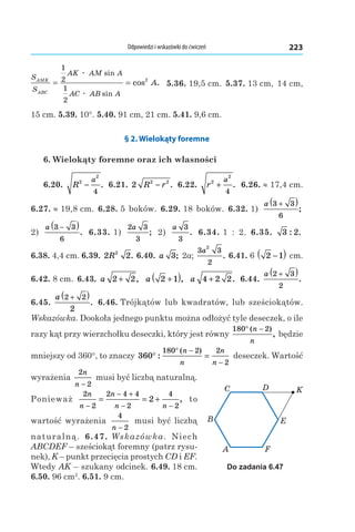 Odpowiedzi i wskazówki do ćwiczeń 223
S
S
AK AM A
AC AB A
AMK
ABC
A= =
1
2
1
2
2
æ
æ
sin
sin
cos . 5.36. 19,5 cm. 5.37. 13 cm, 14 cm,
15 cm. 5.39. 10°. 5.40. 91 cm, 21 cm. 5.41. 9,6 cm.
§ 2. Wielokąty foremne
6. Wielokąty foremne oraz ich własności
6.20.  R
a2
2
4
− . 6.21.  2 2 2
R r− . 6.22.  r
a2
2
4
+ . 6.26. ≈ 17,4 cm.
6.27. ≈ 19,8 cm. 6.28. 5  boków. 6.29. 18 boków. 6.32. 1) 
a 3 3
6
+( )
;
2) 
a 3 3
6
−( )
. 6.33. 1) 
2 3
3
a
; 2)
a 3
3
. 6.34. 1  :  2. 6.35.  3 2: .
6.38. 4,4 cm. 6.39. 2 22
R . 6.40.  a 3; 2a;
3 3
2
2
a
. 6.41. 6  2 1−( ) cm.
6.42. 8 cm. 6.43.  a 2 2+ , a 2 1+( ), a 4 2 2+ . 6.44. 
a 2 3
2
+( )
.
6.45. 
a 2 2
2
+( )
. 6.46. Trójkątów lub kwadratów, lub sześciokątów.
Wskazówka. Dookoła jednego punktu można odłożyć tyle deseczek, o ile
razy kąt przy wierzchołku deseczki, który jest równy
180 2° −( )
,
n
n
będzie
mniejszy od 360°, to znaczy 360
180 2 2
2
° =
° −
−
:
( )n
n
n
n
deseczek. Wartość
wyrażenia
2
2
n
n −
musi być liczbą naturalną.
Ponieważ
2
2
2 4 4
2
4
2
2
n
n
n
n n−
− +
− −
= = + , to
wartość wyrażenia
4
2n −
musi być liczbą
naturalną. 6.47. Wskazówka. Niech
ABCDEF – sześciokąt foremny (patrz rysu-
nek), K – punkt przecięcia prostych CD і EF.
Wtedy AK – szukany odcinek. 6.49. 18 cm.
6.50. 96 cm2
. 6.51. 9 cm.
A
B
C D
E
F
K
Do zadania 6.47
 