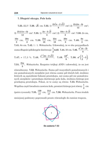 Odpowiedzi i wskazówki do ćwiczeń224
7. Długość okręgu. Pole koła
7.25. 22,5°. 7.30.  6  cm. 7.32. 1) 
25 2 2
8
π −( ) cm2
; 2)
25 5 3
12
( )π −
 cm2
;
3) 
25 11 3
12
( )π +
 cm2
. 7.33. 1)
2 3 3
3
π −
 cm2
; 2)
10 3 3
3
π +
 cm2
. 7.38. 2p cm,
10
3
π
 cm,
20
3
π
 cm. 7.39. 
25
18
π
 cm,
35
18
π
 cm,
20
3
π
 cm. 7.40. 
8
3
π
 cm.
7.41. 6p cm. 7.42. 1 : 1. Wskazówka. Udowodnij, że w obu przypadkach
suma długości półokręgów dorównuje
1
2
πAB. 7.44. 50 cm. 7.46. 
a
2
2
8
( )
.
π −
7.47. ≈  17,3  %. 7.48. 
a
2
4 3 3
36
π −( ). 7.49. 
πR
2
9
. 7.50.  a2
2
1
π
−



.
7.51. 
2
3
πa
. Wskazówka. Rozpatrz trójkąt AND i udowodnij, że on jest
równoboczny. 7.52. Wskazówka. Suma pól wszystkich pomalowanych i
nie pomalowanych sierpików jest równa sumie pól dwóch kół, średnice
których są sąsiednimi bokami prostokąta, zaś suma pól nie pomalowa-
nych sierpików i prostokąta dorównuje polu koła, średnica którego jest
przekątną prostokąta. Pokaż, że te sumy są równe. 7.53. Wskazówka.
Wspólna część kwadratu zawiera koło, promień którego jest równy
1
2
 cm
(patrz rysunek). 7.55. 
130
17
 cm,
312
17
 cm. 7.56. Wskazówka. Przez środek
mniejszej podstawy poprowadź proste równoległe do ramion trapezu.
Do zadania 7.53
 