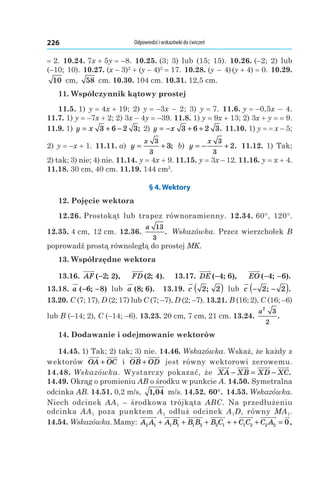 Odpowiedzi i wskazówki do ćwiczeń226
= 2. 10.24. 7x + 5y = –8. 10.25. (3;  3) lub (15;  15). 10.26. (–2; 2) lub
(–10; 10). 10.27. (x – 3)2
 + (y – 4)2
 = 17. 10.28. (y – 4) (y + 4) = 0. 10.29. 
10  cm, 58  cm. 10.30. 104 cm. 10.31. 12,5 cm.
11. Współczynnik kątowy prostej
11.5. 1) y = 4x + 19; 2)  y = –3x  –  2; 3)  y = 7. 11.6. y = –0,5x  –  4.
11.7. 1) y = –7x + 2; 2) 3x – 4y = –39. 11.8. 1) y = 9x + 13; 2) 3x + y = = 9.
11.9. 1) y x= + −3 6 2 3; 2) y x= − + +3 6 2 3. 11.10. 1) y = = x – 5;
2) y = –x + 1. 11.11. a)  y
x
= +
3
3
3; b)  y
x
= − +
3
3
2. 11.12. 1) Tak;
2) tak; 3) nie; 4) nie. 11.14. y = 4x + 9. 11.15. y = 3x – 12. 11.16. y = x + 4.
11.18. 30 cm, 40 cm. 11.19. 144 cm2
.
§ 4. Wektory
12. Pojęcie wektora
12.26. Prostokąt lub trapez równoramienny. 12.34. 60°, 120°.
12.35. 4 cm, 12 cm. 12.36. 
a 13
3
. Wskazówka. Przez wierzchołek B
poprowadź prostą równoległą do prostej MK.
13. Współrzędne wektora
13.16.  AF ( ; ),−2 2 FD ( ; ).2 4 13.17.  DE ( ; ),−4 6 EO ( ; ).− −4 6
13.18.  a ( ; )− −6 8 lub a ( ; ).8 6 13.19.  c 2 2;( ) lub c − −( )2 2; .
13.20. C (7; 17), D (2; 17) lub C (7; –7), D (2; –7). 13.21. B (16; 2), C (16; –6)
lub B (–14; 2), C (–14; –6). 13.23. 20 cm, 7 cm, 21 cm. 13.24. 
a
2
3
2
.
14. Dodawanie i odejmowanie wektorów
14.45. 1) Tak; 2) tak; 3) nie. 14.46. Wskazówka. Wskaż, że każdy z
wektorów OA OC+ і  OB OD+ jest równy wektorowi zerowemu.
14.48. Wskazówka. Wystarczy pokazać, że XA XB XD XC− = − .
14.49. Okrąg o promieniu AB o środku w punkcie A. 14.50. Symetralna
odcinka AB. 14.51. 0,2 m/s, 1 04, m/s. 14.52. 60°. 14.53. Wskazówka.
Niech odcinek AA1 – środkowa trójkąta ABC. Na przedłużeniu
odcinka AA1 poza punktem A1 odłuż odcinek A1D, równy MA1.
14.54. Wskazówka. Mamy: A A A B B B B C2 1 1 1 1 2 2 1+ + + + + + =C C C A1 2 2 2 0,
 