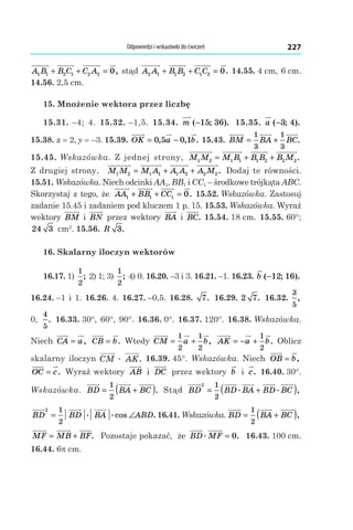 Odpowiedzi i wskazówki do ćwiczeń 227
A B B C C A1 1 2 1 2 2 0+ + = , stąd A A B B C C2 1 1 2 1 2 0+ + = . 14.55. 4 cm, 6 cm.
14.56. 2,5 cm.
15. Mnożenie wektora przez liczbę
15.31. –4; 4. 15.32. –1,5. 15.34.  m ( ; ).−15 36 15.35.  a ( ; ).−3 4
15.38. x = 2, y = –3. 15.39.  OK a b= −0 5 0 1, , . 15.43.  BM BA BC= +
1
3
1
3
.
15.45. Wskazówka. Z jednej strony, M M M B B B B M1 2 1 1 1 2 2 2= + + .
Z drugiej strony, M M M A A A A M1 2 1 1 1 2 2 2= + + . Dodaj te równości.
15.51. Wskazówka. Niech odcinki AA1, BB1 і CC1 – środkowe trójkąta ABC.
Skorzystaj z tego, że AA BB CC1 1 1 0+ + = . 15.52. Wskazówka. Zastosuj
zadanie 15.45 і zadaniem pod kluczem 1 p. 15. 15.53. Wskazówka. Wyraź
wektory BM і  BN przez wektory BA і  BC. 15.54. 18 cm. 15.55. 60°;
24 3  cm2
. 15.56.  R 3.
16. Skalarny iloczyn wektorów
16.17. 1)
1
2
; 2) 1; 3)
1
2
; 4) 0. 16.20. –3 і 3. 16.21. –1. 16.23. b ( ; ).−12 16
16.24. –1 і 1. 16.26. 4. 16.27. –0,5. 16.28.  7. 16.29. 2 7. 16.32. 
3
5
,
0,
4
5
. 16.33. 30°, 60°, 90°. 16.36. 0°. 16.37. 120°. 16.38. Wskazówka.
Niech CA a= , CB b= . Wtedy CM a b= +
1
2
1
2
, AK a b= − +
1
2
. Oblicz
skalarny iloczyn CM AKæ . 16.39. 45°. Wskazówka. Niech OB b= ,
OC c= . Wyraź wektory AB і  DC przez wektory b і  c. 16.40. 30°.
Wskazówka. BD BA BC= +( )1
2
. Stąd BD BD BA BD BC
2 1
2
= +( ). . ,
BD BD BA ABD
2 1
2
= ∠. .cos . 16.41. Wskazówka. BD BA BC= +( )1
2
,
MF MB BF= + . Pozostaje pokazać, że BD MF. .= 0 16.43. 100 cm.
16.44. 6p cm.
 