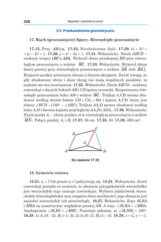 Odpowiedzi i wskazówki do ćwiczeń228
§ 5. Przekształcenia geometryczne
17. Ruch (przesunięcie) figury. Równoległe przesunięcie
17.13. Przy AB a. 17.23. Nieskończona ilość. 17.29. (x + 3)2
 +
+ (y – 4)2
 = 1. 17.30. y = x2
 – 4x + 1. 17.31. Wskazówka. Niech ABCD –
szukany trapez ( ).BC AD Wykreśl obraz przekątnej BD przy równo-
ległym przesunięciu o wektor BC. 17.33. Wskazówka. Wykreśl obraz
danej prostej przy równoległym przesunięciu o wektor AB (lub BA ).
Rozpatrz punkty przecięcia obrazu z danym okręgiem. Zwróć uwagę, że
gdy zbudowany obraz i dany okrąg nie mają wspólnych punktów, to
zadanie nie ma rozwiązania. 17.35. Wskazówka. Niech ABCD – szukany
czworokąt o danych bokach AB і CD (patrz rysunek). Rozpatrzymy rów-
noległe przesunięcie boku AB o wektor BC. Trójkąt A1CD można zbu-
dować według dwóch boków CD і CA1 = BA i kątem A1CD, który jest
równy ∠BCD – (180° – ∠ABC). Trójkąt AA1D można zbudować według
boku A1D і dwoma kątami przyległymi AA1D і ADA1. 17.36. Wskazówka.
Niech punkt A1 – obraz punktu A w równoległym przesunięciu o wektor
MN. Połącz punkty A1 і B. 17.37. 36 cm. 17.38. 40. 17.39. 490 cm2
.
A1
A
B
C
D
Do zadania 17.35
18. Symetria osiowa
18.21. a ^ l lub proste a і l pokrywają się. 18.24. Wskazówka. Jeżeli
czworokąt posiada oś symetrii, to obrazem jakiegokolwiek wierzchołka
jest wierzchołek tego samego czworokąta. Wybierz jakikolwiek wierz-
chołek równoległoboku oraz rozpatrz dwie możliwości: jego obrazem jest
sąsiedni wierzchołek lub przeciwległy. 18.27. Wskazówka. Kąty M1BA
і MBA są symetryczne względem prostej AB. A więc, ∠M1BA = ∠MBA.
Analogicznie ∠M2BС = ∠MBС. Pozostaje pokazać, że ∠M1BM2 = 180°.
18.28. 1) A1 (0; –2), B1 (–1; 3); 2) A2 (0; 2), B2 (1; –3). 18.29. x = 2, y = –1.
 