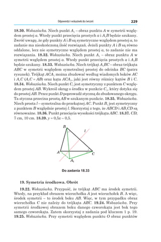 Odpowiedzi i wskazówki do ćwiczeń 229
18.30. Wskazówka. Niech punkt A1 – obraz punktu A w symetrii wzglę-
dem prostej a. Wtedy punkt przecięcia prostych a і A1B będzie szukany.
Zwróć uwagę, że gdy punkty A і B są symetryczne względem prostej a, to
zadanie ma nieskończoną ilość rozwiązań. Jeżeli punkty A і B są równo
oddalone, lecz nie symetryczne względem prostej a, to zadanie nie ma
rozwiązania. 18.32. Wskazówka. Niech punkt A1 – obraz punktu A w
symetrii względem prostej a. Wtedy punkt przecięcia prostych a і A1B
będzie szukany. 18.33. Wskazówka. Niech trójkąt A1BC – obraz trójkąta
ABC w symetrii względem symetralnej prostej do odcinka BC (patrz
rysunek). Trójkąt ACA1 można zbudować według wiadomych boków AC
і A1C (A1C = AB) oraz kąta ACA1, jaki jest równy różnicy kątów B і C.
18.34. Wskazówka. Niech punkt C1 jest symetryczny z punktem C wzglę-
dem prostej AB. Wykreśl okrąg o środku w punkcie C1, który dotyka się
do prostej AB. Przez punkt D poprowadź styczną do zbudowanego okręgu.
Ta styczna przecina prostą AB w szukanym punkcie. 18.35. Wskazówka.
Niech prosta l – symetralna do przekątnej AC. Punkt B1 jest symetryczny
z punktem B względnie prostej l. Skorzystaj z tego, że ABCD і AB1CD są
równoważne. 18.36. Punkt przecięcia wysokości trójkąta ABC. 18.37. CD;
7 cm, 10 cm. 18.39. y = 0,5x – 0,5.
A
B
C
l
A1
Do zadania 18.33
19. Symetria środkowa. Obrót
19.22. Wskazówka. Przypuść, że trójkąt ABC ma środek symetrii.
Wtedy, na przykład obrazem wierzchołka A jest wierzchołek B. A więc,
środek symetrii – to środek boku AB. Więc, w tym przypadku obraz
wierzchołka C nie należy do trójkąta ABC. 19.24. Wskazówka. Przy
symetrii środkowej obrazem boku danego czworokąta jest bok tego
samego czworokąta. Zatem skorzystaj z zadania pod kluczem 1 p. 19.
19.25. Wskazówka. Przy symetrii względem punktu O obraz punktów
 