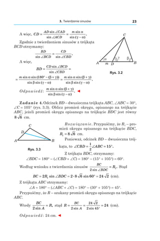 3. Twierdzenie sinusów 23
A
C
Bm D
βα γ
Rys. 3.2
A więc, CD
AD CAD
ACD
m
= =
∠
∠ −
sin
sin
sin
sin ( )
.
α
γ α
Zgodnie z twierdzeniem sinusów z trójkąta
BCD otrzymamy:
BD
BCD
CD
CBDsin sin
.
∠ ∠
=
A więc,
BD
CD BCD
CBD
= =
∠
∠
sin
sin
= =
° − +
−
+
−
m msin sin ( ( ))
sin sin ( )
sin sin ( )
sin sin (
α β γ
β γ α
α β γ
β γ α
180
))
.
Odpowiedź:
m sin sin ( )
sin sin ( )
.
α β γ
β γ α
+
−
◄
Zadanie 4. Odcinek BD – dwusieczna trójkąta ABC, ∠ABC = 30°,
∠C = 105° (rys. 3.3). Oblicz promień okręgu, opisanego na trójkącie
ABC, jeżeli promień okręgu opisanego na trójkącie BDC jest równy
8 6 сm.
Rozwiązanie. Przypuśćmy, że R1 – pro-
mień okręgu opisanego na trójkącie BDC,
R1 8 6= сm.
Ponieważ, odcinek BD – dwusieczna trój­
kąta, to ∠ = ∠ = °CBD ABC
1
2
15 .
Z trójkąta BDC, otrzymamy:
∠BDC = 180° – (∠CBD + ∠C) = 180° – (15° + 105°) = 60°.
Według wniosku z twierdzenia sinusów
BC
BDC
R
2
1
sin
.
∠
= Stąd
BC R BDC= ∠ = ° =2 2 8 6 60 24 21 sin . sin (сm).
Z trójkąta ABC otrzymamy:
∠A = 180° – (∠ABC + ∠C) = 180° – (30° + 105°) = 45°.
Przypuśćmy, że R – szukany promień okręgu opisanego na trójkącie
ABC.
Wtedy
BC
A
R
2 sin
,= stąd R
BC
A
= = =
°2
24 2
2 45
24
sin sin
(сm).
Odpowiedź: 24 сm. ◄
A
C
B
D
Rys. 3.3
 