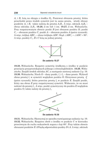 Odpowiedzi i wskazówki do ćwiczeń230
A1 і B1 leżą na okręgu o środku O2. Ponieważ obrazem prostej, która
przechodzi przez środek symetrii jest ta sama prosta, wtedy obrazy
punktów A1 і B1 także należą do prostej A1B1. A więc, odcinek A2B2 –
obraz odcinka A1B1. 19.26. 2 cm lub 1 cm. 19.27. 2 cm. Wskazówka.
Przy rozpatrywanym obrocie punkt B jest obrazem punktu D, punkt
C1 – obrazem punktu C, punkt A – obrazem punktu A (patrz rysunek).
A więc, trójkąt ABC1 – obraz trójkąta ADC. Stąd ∠ABC1 = ∠ADC = 90°.
A więc, punkty C1, B і C leżą na jednej prostej.
C1
A D
B C
Do zadania 19.27
19.28. Wskazówka. Rozpatrz symetrię środkową o środku w punkcie
przecięcia przyprostokątnych jednego z równoległoboków. 19.29. Wska-
zówka. Znajdź środek odcinka AC, a następnie zastosuj zadanie 2 p. 19.
19.30. Wskazówka. Niech O – dany punkt, l1 і l2 – dane proste. Wykreśl
obraz prostej l1 w symetrii względem punktu O. Otrzymasz prostą ′l1
(patrz rysunek), która przecina prostą l2 w punkcie E. Znajdź punkt,
który ma obraz E przy rozpatrywanej symetrii. Widocznie, że on musi
należeć do prostej l1. A więc, punkt symetryczny do punktu E względem
punktu O, także należy do prostej l1.
l1
l2E
O
Do zadania 19.30
19.31. Wskazówka. Skorzystaj ze sposobu rozwiązanego zadania 4 p. 19.
19.32. Wskazówka. Rozpatrz obrót o środku w punkcie C w kierunku
przeciwnym do ruchu wskazówek zegara o kąt 60°. Przy takim obrocie
obrazami punktów E і B będą odpowiednio punkty D і A. A więc, odcinek
 