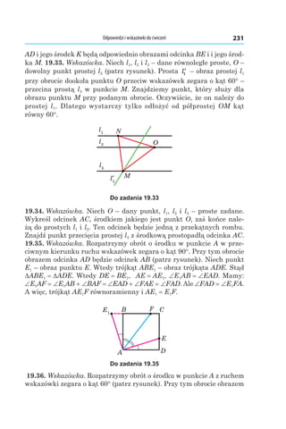 Odpowiedzi i wskazówki do ćwiczeń 231
AD і jego środek K będą odpowiednio obrazami odcinka BE і i jego środ-
ka M. 19.33. Wskazówka. Niech l1, l2 і l3 – dane równoległe proste, O –
dowolny punkt prostej l2 (patrz rysunek). Prosta ′l1 – obraz prostej l1
przy obrocie dookoła punktu O przeciw wskazówek zegara o kąt 60° –
przecina prostą l3 w punkcie M. Znajdziemy punkt, który służy dla
obrazu punktu M przy podanym obrocie. Oczywiście, że on należy do
prostej  l1. Dlatego wystarczy tylko odłożyć od półprostej OM kąt
równy 60°.
l1
l2
l3
M
O
N
Do zadania 19.33
19.34. Wskazówka. Niech O – dany punkt, l1, l2 і l3 – proste zadane.
Wykreśl odcinek AC, środkiem jakiego jest punkt O, zaś końce nale-
żą do prostych l1 і l2. Ten odcinek będzie jedną z przekątnych rombu.
Znajdź punkt przecięcia prostej l3 z środkową prostopadłą odcinka AC.
19.35. Wskazówka. Rozpatrzymy obrót o środku w punkcie A w prze-
ciwnym kierunku ruchu wskazówek zegara o kąt 90°. Przy tym obrocie
obrazem odcinka AD będzie odcinek AB (patrz rysunek). Niech punkt
E1 – obraz punktu E. Wtedy trójkąt ABE1 – obraz trójkąta ADE. Stąd
DABE1 = DADE. Wtedy DE = BE1, AE = AE1, ∠E1AB = ∠EAD. Mamy:
∠E1AF = ∠E1AB + ∠BAF = ∠EAD + ∠FAE = ∠FAD. Ale ∠FAD = ∠E1FA.
A więc, trójkąt AE1F równoramienny і AE1 = E1F.
E1
A
C
E
B
D
F
Do zadania 19.35
19.36. Wskazówka. Rozpatrzymy obrót o środku w punkcie A z ruchem
wskazówki zegara o kąt 60° (patrz rysunek). Przy tym obrocie obrazem
 