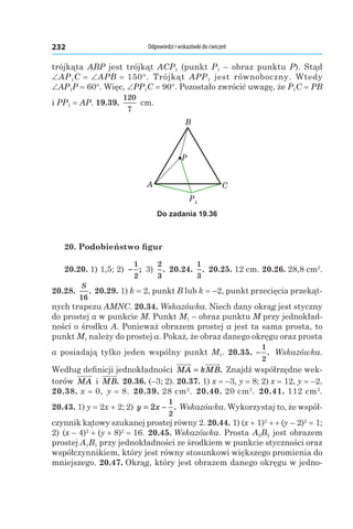 Odpowiedzi i wskazówki do ćwiczeń232
trójkąta ABP jest trójkąt ACP1 (punkt P1 – obraz punktu P). Stąd
∠AP1C = ∠APB = 150°. Trójkąt APP1 jest równoboczny. Wtedy
∠AP1P = 60°. Więc, ∠PP1C = 90°. Pozostało zwrócić uwagę, że P1C = PB
і PP1 = AP. 19.39. 
120
7
 cm.
P1
A
B
C
P
Do zadania 19.36
20. Podobieństwo figur
20.20. 1) 1,5; 2) −
1
2
; 3)
2
3
. 20.24. 
1
3
. 20.25. 12 cm. 20.26. 28,8 cm2
.
20.28. 
S
16
. 20.29. 1) k = 2, punkt B lub k = –2, punkt przecięcia przekąt-
nych trapezu AMNC. 20.34. Wskazówka. Niech dany okrąg jest styczny
do prostej a w punkcie M. Punkt M1 – obraz punktu M przy jednokład-
ności o środku A. Ponieważ obrazem prostej a jest ta sama prosta, to
punkt M1 należy do prostej a. Pokaż, że obraz danego okręgu oraz prosta
a posiadają tylko jeden wspólny punkt M1. 20.35.  −
1
2
. Wskazówka.
Według definicji jednokładności MA kMB= . Znajdź współrzędne wek-
torów MA і  MB. 20.36. (–3; 2). 20.37. 1) x = –3, y = 8; 2) x = 12, y = –2.
20.38. x = 0, y = 8. 20.39. 28 cm2
. 20.40. 20 cm2
. 20.41. 112 cm2
.
20.43. 1) y = 2x + 2; 2) y x= −2
1
2
. Wskazówka. Wykorzystaj to, że współ-
czynnik kątowy szukanej prostej równy 2. 20.44. 1) (x + 1)2
 + + (y – 2)2
 = 1;
2) (x – 4)2
 + (y + 8)2
 = 16. 20.45. Wskazówka. Prosta A2B2 jest obrazem
prostej A1B1 przy jednokładności ze środkiem w punkcie styczności oraz
współczynnikiem, który jest równy stosunkowi większego promienia do
mniejszego. 20.47. Okrąg, który jest obrazem danego okręgu w jedno-
 