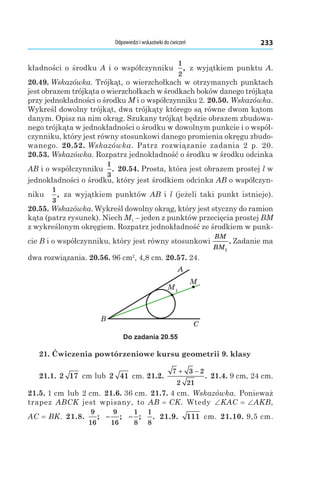 Odpowiedzi i wskazówki do ćwiczeń 233
kładności o środku A i o współczynniku
1
2
, z wyjątkiem punktu A.
20.49. Wskazówka. Trójkąt, o wierzchołkach w otrzymanych punktach
jest obrazem trójkąta o wierzchołkach w środkach boków danego trójkąta
przy jednokładności o środku M і o współczynniku 2. 20.50. Wskazówka.
Wykreśl dowolny trójkąt, dwa trójkąty którego są równe dwom kątom
danym. Opisz na nim okrąg. Szukany trójkąt będzie obrazem zbudowa-
nego trójkąta w jednokładności o środku w dowolnym punkcie i o współ-
czynniku, który jest równy stosunkowi danego promienia okręgu zbudo-
wanego. 20.52. Wskazówka. Patrz rozwiązanie zadania 2 p.  20.
20.53. Wskazówka. Rozpatrz jednokładność o środku w środku odcinka
AB і o współczynniku
1
3
. 20.54. Prosta, która jest obrazem prostej l w
jednokładności o środku, który jest środkiem odcinka AB o współczyn-
niku 
1
3
, za wyjątkiem punktów AB і  l (jeżeli taki punkt istnieje).
20.55. Wskazówka. Wykreśl dowolny okrąg, który jest styczny do ramion
kąta (patrz rysunek). Niech M1 – jeden z punktów przecięcia prostej BM
z wykreślonym okręgiem. Rozpatrz jednokładność ze środkiem w punk-
cie B i o współczynniku, który jest równy stosunkowi
BM
BM1
. Zadanie ma
dwa rozwiązania. 20.56. 96 cm2
, 4,8 cm. 20.57. 24.
M1
A
C
B
M
Do zadania 20.55
21. Ćwiczenia powtórzeniowe kursu geometrii 9. klasy
21.1. 2 17  cm lub 2 41  cm. 21.2. 
7 3 2
2 21
+ −
. 21.4. 9 cm, 24 cm.
21.5. 1 cm lub 2 cm. 21.6. 36 cm. 21.7. 4 cm. Wskazówka. Ponieważ
trapez ABCK jest wpisany, to AB = CK. Wtedy ∠KAC = ∠AKB,
AC = BK. 21.8. 
9
16
; −
9
16
; −
1
8
;
1
8
. 21.9.  111  cm. 21.10. 9,5 cm.
 