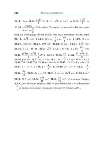 Odpowiedzi i wskazówki do ćwiczeń234
21.11. 12 cm. 21.12. 
a 2
2
. 21.13. 1 1 3: : . 21.14. 6 cm. 21.15. 
7 3
3
 cm.
21.16. 
bc
b c
sin
( ) sin
.
α
α
+
2
Wskazówka. Skorzystaj ze wzoru dla obliczenia pola
trójkąta według jego dwóch boków oraz kąta zawartego między nimi.
21.17.  4 3  cm2
. 21.18. 12 cm,
3
2
 cm,
65
8
 cm. 21.19. 15 cm.
21.20. 132 cm2
. 21.21. 450 cm2
. 21.22. 36 cm2
. 21.24.  6 3  cm2
.
21.25. 1 : 2. 21.26.  2 2 3a −( ). 21.27. 45 cm. 21.28. 
32
15
π
 cm.
21.30. 
R
2
4 3 3
6
π −( );
4
3
πR. 21.31. 54°. 21.33. 
3
4
m
. 21.34. 
R
2
3 3
3
−( )π
.
21.36. (–9;  0). 21.37. (0;  –2,5). 21.41. (x – 7)2
 + + (y + 0,5)2
 = 6,25.
21.42. Tak. 21.43. Tak. 21.44. (–1; 0), (–9; 0). 21.45. 10p. 21.46. y = 6x + 23.
21.47. y = –x + 3. 21.48.  y x= − −
5
3
4. 21.49. 5x + 7y = 8. 21.61.  −
4
5
.
21.62. 
2
10
. 21.64. 5x + y = 22. 21.81. 3 cm lub 3 3  cm. 21.82. 3 cm2
.
21.83. 27,5 cm2
. 21.84. 
320
27
 cm2
. 21.85. 
25
16
 cm2
. Wskazówka. Trójkąt
A2B2C2 jest obrazem trójkąta ABC w jednokładności o współczynniku
−
5
4
i o środku w punkcie przecięcia środkowych trójkąta ABC.
 
