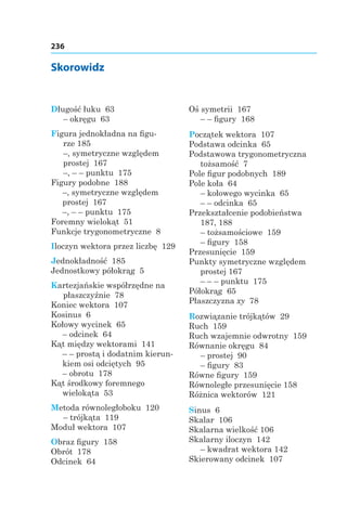 236
Skorowidz
Długość łuku 63
– okręgu 63
Figura jednokładna na figu-
rze 185
–, symetryczne względem
prostej  167
–, – – punktu 175
Figury podobne 188
–, symetryczne względem
prostej 167
–, – – punktu 175
Foremny wielokąt 51
Funkcje trygonometryczne 8
Iloczyn wektora przez liczbę 129
Jednokładność 185
Jednostkowy półokrąg 5
Kartezjańskie współrzędne na
płaszczyźnie 78
Koniec wektora 107
Kosinus 6
Kołowy wycinek 65
– odcinek 64
Kąt między wektorami 141
– – prostą i dodatnim kierun-
kiem osi odciętych 95
– obrotu 178
Kąt środkowy foremnego
wielokąta 53
Metoda równoległoboku 120
– trójkąta 119
Moduł wektora 107
Obraz figury 158
Obrót 178
Odcinek 64
Oś symetrii 167
– – figury 168
Początek wektora 107
Podstawa odcinka 65
Podstawowa trygonometryczna
tożsamość 7
Pole figur podobnych 189
Pole koła 64
– kołowego wycinka 65
– – odcinka 65
Przekształcenie podobieństwa
187, 188
– tożsamościowe 159
– figury 158
Przesunięcie 159
Punkty symetryczne względem
prostej 167
– – – punktu 175
Półokrąg 65
Płaszczyzna xy 78
Rozwiązanie trójkątów 29
Ruch 159
Ruch wzajemnie odwrotny 159
Równanie okręgu 84
– prostej 90
– figury 83
Równe figury 159
Równoległe przesunięcie 158
Różnica wektorów 121
Sinus 6
Skalar 106
Skalarna wielkość 106
Skalarny iloczyn  142
– kwadrat wektora 142
Skierowany odcinek 107
 