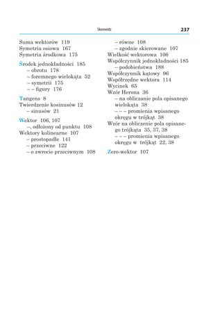 237Skorowidz
Suma wektorów 119
Symetria osiowa 167
Symetria środkowa 175
Środek jednokładności 185
– obrotu 178
– foremnego wielokąta  52
– symetrii 175
– – figury 176
Tangens 8
Twierdzenie kosinusów 12
– sinusów 21
Wektor 106, 107
–, odłożony od punktu 108
Wektory kolinearne 107
– prostopadłe 141
– przeciwne 122
– o zwrocie przeciwnym  108
– równe 108
– zgodnie skierowane 107
Wielkość wektorowa 106
Współczynnik jednokładności 185
– podobieństwa 188
Współczynnik kątowy 96
Współrzędne wektora 114
Wycinek 65
Wzór Herona 36
– na obliczanie pola opisanego
wielokąta 38
– – – promienia wpisanego
okręgu w trójkąt 38
Wzór na obliczenie pola opisane-
go trójkąta 35, 37, 38
– – – promienia wpisanego
okręgu w trójkąt 22, 38
Zero-wektor 107
 