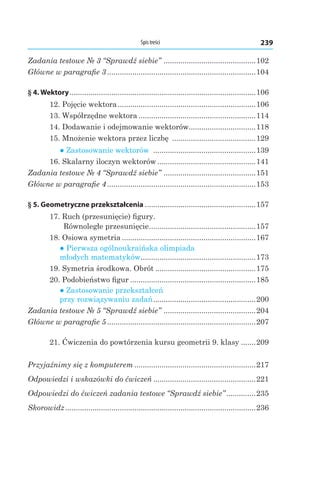 239Spis treści
Zadania testowe № 3 “Sprawdź siebie” .............................................102
Główne w paragrafie 3........................................................................104
§ 4. Wektory..........................................................................................106
12. Pojęcie wektora...................................................................106
13. Współrzędne wektora.........................................................114
14. Dodawanie i odejmowanie wektorów.................................118
15. Mnożenie wektora przez liczbę .........................................129
● Zastosowanie wektorów ..................................................139
16. Skalarny iloczyn wektorów................................................141
Zadania testowe № 4 “Sprawdź siebie” .............................................151
Główne w paragrafie 4........................................................................153
§ 5. Geometryczne przekształcenia......................................................157
17. Ruch (przesunięcie) figury.
Równoległe przesunięcie....................................................157
18. Osiowa symetria.................................................................167
● Pierwsza ogólnoukraińska olimpiada
młodych matematyków........................................................173
19. Symetria środkowa. Obrót.................................................175
20. Podobieństwo figur.............................................................185
● Zastosowanie przekształceń
przy rozwiązywaniu zadań..................................................200
Zadania testowe № 5 “Sprawdź siebie” .............................................204
Główne w paragrafie 5........................................................................207
21. Ćwiczenia do powtórzenia kursu geometrii 9. klasy........209
Przyjaźnimy się z komputerem...........................................................217
Odpowiedzi i wskazówki do ćwiczeń..................................................221
Odpowiedzi do ćwiczeń zadania testowe “Sprawdź siebie”...............235
Skorowidz............................................................................................236
 
