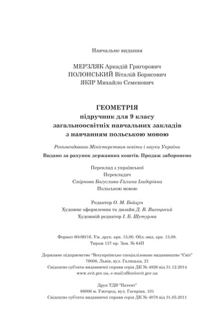 Навчальне видання
МЕРЗЛЯК Аркадій Григорович
ПОЛОНСЬКИЙ Віталій Борисович
ЯКІР Михайло Семенович
ГЕОМЕТРІЯ
підручник для 9 класу
загальноосвітніх навчальних закладів
з навчанням польською мовою
Рекомендовано Міністерством освіти і науки України
Видано за рахунок державних коштів. Продаж заборонено
Переклад з української
Перекладач
Смірнова Богуслава-Галина Ізидорівна
Польською мовою
Редактор О. М. Бойцун
Художнє оформлення та дизайн Д. В. Висоцький
Художній редактор І. Б. Шутурма
Формат 60 90/16. Ум. друк. арк. 15,00. Обл.-вид. арк. 13,88.
Тираж 137 пр. Зам. № 64П
Державне підприємство “Всеукраїнське спеціалізоване видавництво “Світ”
79008, Львів, вул. Галицька, 21
Свідоцтво суб’єкта видавничої справи серія ДК № 4826 від 31.12.2014
www.svit.gov.ua, e-mail:office@svit.gov.ua
Друк ТДВ “Патент”
88006 м. Ужгород, вул. Гагаріна, 101
Свідоцтво суб’єкта видавничої справи серія ДК № 4078 від 31.05.2011
 
