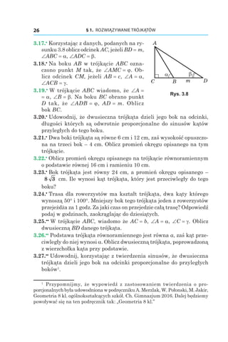 § 1.  ROZWIĄZYWANIE TRÓJKĄTÓW26
3.17.•
 Korzystając z danych, podanych na ry­
sunku 3.8 oblicz odcinek AC, jeżeli BD = m,
∠ABC = a, ∠ADC = b.
3.18.•
 Na boku AB w trójkącie ABC ozna-
czono punkt M tak, że ∠AMC = j. Ob-
licz odcinek CM, jeżeli AB = c, ∠A = a,
∠ACB = g.
3.19.•
 W trójkącie ABC wiadomo, że ∠A =
= a, ∠B = b. Na boku BC obrano punkt
D tak, że ∠ADB = j, AD = m. Oblicz
bok BC.
3.20.•
 Udowodnij, że dwusieczna trójkąta dzieli jego bok na odcinki,
długości których są odwrotnie proporcjonalne do sinusów kątów
przyległych do tego boku.
3.21.•
 Dwa boki trójkąta są równe 6 сm і 12 сm, zaś wysokość opuszczo-
na na trzeci bok – 4 cm. Oblicz promień okręgu opisanego na tym
trójkącie.
3.22.•
 Oblicz promień okręgu opisanego na trójkącie równoramiennym
o podstawie równej 16 cm i ramieniu 10 cm.
3.23.•
 Bok trójkąta jest równy 24 cm, a promień okręgu opisanego  –
8 3 сm. Ile wynosi kąt trójkąta, który jest przeciwległy do tego
boku?
3.24.•
 Trasa dla rowerzystów ma kształt trójkąta, dwa kąty którego
wynoszą 50° і 100°. Mniejszy bok tego trójkąta jeden z rowerzystów
przejeżdża za 1 godz. Za jaki czas on przejedzie całą trasę? Odpowiedź
podaj w godzinach, zaokrąglając do dziesiątych.
3.25.••
 W trójkącie ABC, wiadomo że AC = b, ∠A = a, ∠C = g. Oblicz
dwusieczną BD danego trójkąta.
3.26.••
 Podstawa trójkąta równoramiennego jest równa a, zaś kąt prze-
ciwległy do niej wynosi a. Oblicz dwusieczną trójkąta, poprowadzoną
z wierzchołka kąta przy podstawie.
3.27.••
 Udowodnij, korzystając z twierdzenia sinusów, że dwusieczna
trójkąta dzieli jego bok na odcinki proporcjonalne do przyległych
boków1
.
C
A
DmB
βα
Rys. 3.8
1
  Przypomnijmy, że wypowiedź z zastosowaniem twierdzenia o pro­
porcjonalnych była udowodniona w podręczniku A. Merzlak, W. Połonski, M. Jakir,
Geometria 8 kl. ogólnokształcących szkół. Ch. Gimnazjum 2016. Dalej będziemy
powoływać się na ten podręcznik tak: „Geometria 8 kl.”
 