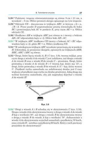 3. Twierdzenie sinusów 27
3.28.••
 Podstawy trapezu równoramiennego są równe 9 сm і 21 сm, a
wysokość – 8 сm. Oblicz promień okręgu opisanego na tym trapezie.
3.29.••
 Odcinek CD – dwusieczna w trójkącie ABC, w którym ∠A = a,
∠B = b. Przez punkt D poprowadzono prostą równoległą do boku
BC i przecinającą bok AC w punkcie E, przy czym AE = a. Oblicz
odcinek CE.
3.30.••
 Środkowa AM w trójkącie ABC jest równa m i tworzy z bokiem
AB i AC odpowiednio kąty a і b. Oblicz boki AB і AC.
3.31.••
 W trójkącie ABC środkowa CD tworzy z bokami AC i BC odpo-
wiednio kąty a і b, gdzie BC = a. Oblicz środkową CD.
3.32.••
 W ostrokątnym trójkącie ABC wysokości przecinają się w punkcie
H. Udowodnij, że promienie okręgów, opisanych na trójkątach AHB,
BHC, AHC і ABC są równe.
3.33.••
 Drogi, które łączą wioski A, B і C (rys. 3.9), tworzą trójkąt, przy
czym droga z wioski A do wioski C jest asfaltowa, zaś droga z wioski
A do wioski B oraz z wioski B do wioski C – gruntowa. Drogi, które
prowadzą z wioski A do wioski B i C tworzą kąt, który ma 15°, a
drogi, które prowadzą z wioski B do wiosek A i C – kąt, który wynosi
5°. Prędkość ruchu samochodu na asfaltowanej drodze jest 2 razy
większa od prędkości jego ruchu na drodze gruntowej. Jaką drogę ma
wybrać kierowca samochodu, aby jak najprędzej dojechać z wioski
A do wioski B?
B
C
A
Rys. 3.9
3.34.••
 Drogi z wiosek A i B schodzą się w skrzyżowaniu C (rys. 3.10).
Droga z wioski A do skrzyżowania tworzy z drogą z wioski A do wioski
B kąt o wielkości 30°, zaś droga z wioski B do skrzyżowania tworzy
z drogą z wioski B do wioski A kąt o wielkości 70°. Jednocześnie z
wioski A do skrzyżowania wyjechał samochód z prędkością 70 km/h,
oraz z wioski B – autobus z prędkością 60 km/h. Który z nich pierwszy
przyjedzie do skrzyżowania?
 
