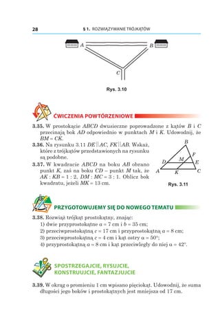 § 1.  ROZWIĄZYWANIE TRÓJKĄTÓW28
B
C
A
Rys. 3.10
ĆWICZENIA POWTÓRZENIOWE
3.35. W prostokącie ABCD dwusieczne poprowadzone z kątów B i C
przecinają bok AD odpowiednio w punktach M i K. Udowodnij, że
BM = CK.
3.36. Na rysunku 3.11 DE AC, FK AB. Wskaż,
które z trójkątów przedstawionych na rysunku
są podobne.
3.37. W kwadracie ABCD na boku AB obrano
punkt K, zaś na boku CD – punkt M tak, że
AK : KB = 1 : 2, DM : MC = 3 : 1. Oblicz bok
kwadratu, jeżeli MK = 13 сm.
PRZYGOTOWUJEMY SIĘ DO NOWEGO TEMATU
3.38. Rozwiąż trójkąt prostokątny, znając:
1) dwie przyprostokątne a = 7 сm і b = 35 сm;
2) przeciwprostokątną c = 17 сm i przyprostokątną a = 8 сm;
3) przeciwprostokątną c = 4 сm i kąt ostry a = 50°;
4) przyprostokątną a = 8 сm i kąt przeciwległy do niej a = 42°.
	 SPOSTRZEGAJCIE, RYSUJCIE,
KONSTRUUJCIE, FANTAZJUJCIE
3.39. W okrąg o promieniu 1 cm wpisano pięciokąt. Udowodnij, że suma
długości jego boków i prostokątnych jest mniejsza od 17 сm.
KA C
B
D E
F
M
Rys. 3.11
 