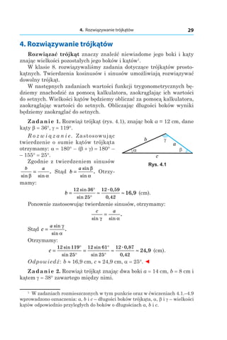 4. Rozwiązywanie trójkątów 29
1
  W zadaniach rozmieszczonych w tym punkcie oraz w ćwiczeniach 4.1.–4.9
wprowadzono oznaczenia: a, b і c – długości boków trójkąta, a, b і g – wielkości
kątów odpowiednio przyległych do boków o długościach a, b і c.
4. Rozwiązywanie trójkątów
Rozwiązać trójkąt znaczy znaleźć niewiadome jego boki i kąty
znając wielkości pozostałych jego boków i kątów1
.
W klasie 8. rozwiązywaliśmy zadania dotyczące trójkątów prosto-
kątnych. Twierdzenia kosinusów i sinusów umożliwiają rozwiązywać
dowolny trójkąt.
W następnych zadaniach wartości funkcji trygonometrycznych bę-
dziemy znachodzić za pomocą kalkulatora, zaokrąglając ich wartości
do setnych. Wielkości kątów będziemy obliczać za pomocą kalkulatora,
zaokrąglając wartości do setnych. Obliczając długości boków wyniki
będziemy zaokrąglać do setnych.
Zadanie 1. Rozwiąż trójkąt (rys. 4.1), znając bok a = 12 cm, dane
kąty b = 36°, g = 119°.
R o z w i ą z a n i e. Zastosowując
twierdzenie o sumie kątów trójkąta
otrzymamy: a = 180° – (b + g) = 180° –
– 155° = 25°.
Zgodnie z twierdzeniem sinusów
b a
sin sin
.
β α
= Stąd b
a
=
sin
sin
.
β
α
Otrzy-
mamy:
b = ≈ ≈
°
°
12 36
25
12 0 59
0 42
16 9
sin
sin
. ,
,
, (сm).
Ponownie zastosowując twierdzenie sinusów, otrzymamy:
c a
sin sin
.
γ α
=
Stąd c
a
=
sin
sin
.
γ
α
Otrzymamy:
c = = ≈ ≈
°
°
°
°
12 119
25
12 61
25
12 0 87
0 42
24 9
sin
sin
sin
sin
. ,
,
, (сm).
Odpowiedź: b ≈ 16,9 сm, c ≈ 24,9 сm, a = 25°. ◄
Zadanie 2. Rozwiąż trójkąt znając dwa boki a = 14 сm, b = 8 сm i
kątem g = 38° zawartego między nimi.
Rys. 4.1
 