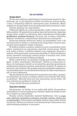 OD AUTORÓW
Drogie dzieci!
W tym roku szkolnym nadal będziecie kontynuować geometrię. Spo-
dziewamy się, że już zdążyliście polubić tą trudną ale ciekawą naukę,
a więc z ciekawością będziecie opanowywać nowe wiadomości. Mamy
nadzieję, że sprzyjać będzie temu ten podręcznik, który trzymacie w ręku.
Prosimy zapoznać się z jego budową.
Podręcznik składa się z pięciu paragrafów, każdy z których zawiera
kilka punktów. W punktach jest podany materiał teoretyczny. Specjalną
uwagę należy zwrócić na informację, którą nadrukowano drukiem po-
grubionym, grubszą kursywą i kursywą, tak w książce wydzielono
definicje, twierdzenia i najważniejsze matematyczne rozwiązania.
Zazwyczaj materiał teoretyczny kończy się przykładami wraz z ich
rozwiązywaniem. Podane te rozwiązywania mogą służyć wzorcem zapi-
sywania poszczególnych etapów rozwiązań.
W każdym punkcie są podane zadania do pracy samodzielnej, które
należy rozwiązywać po opanowaniu materiału teoretycznego. Wśród
tych zadań są łatwe, o średniej trudności oraz trudniejsze ćwiczenia i
zadania, które przeważnie są oznaczone gwiazdką (*). Swoje wiadomości
można sprawdzić rozwiązując zadania podane w kształcie testu, które
są umieszczone na końcu każdego paragrafu.
Każdy punkt kończy się specjalną rubryką pod tytułem: “Spostrze-
gajcie, rysujcie, konstruujcie, fantazjujcie”. Zostałe tu umieszczone za-
dania, do rozwiązania których są nie potrzebne specjalne geometryczne
wiadomości lecz logiczne myślenie, pomysłowość i bystrość. Te zadania są
korzystne, jak witaminy. One pomogą rozwinąć umiejętności podejmowa-
nia nieoczekiwanych i niestandardowych decyzji nie tylko w matematyce,
jak i w życiu codziennym.
Gdy po odrabianiu zadań domowych pozostanie czas wolny, i pragnie-
nie dowiedzieć się więcej, to radzimy zwrócić się do rubryki “Gdy lekcje
są odrobione”. Materiał, który jest tam umieszczony nie jest łatwy. Ale
tym ciekawiej jest spróbować swoich sił!
A więc śmiało! Życzymy powodzenia!
Szanowni koledzy!
Spodziewamy się bardzo, że ten podręcznik będzie niezawodnym
pomocnikiem w waszej ciężkiej pracy szkolnej i będziemy bardzo cieszyć
się, że będzie się wam podobać.
Książka zawiera różnorodny materiał dydaktyczny. Lecz w ciągu
roku szkolnego niemożliwie rozwiązać wszystkie zadania, chociaż jest
to niepotrzebnie. Jednocześnie, posiadając większy zapas zadań, łatwiej
się pracuje. Sprzyja to realizacji zasad poziomowego różnicowania oraz
indywidualnego podejścia w nauczaniu.
 