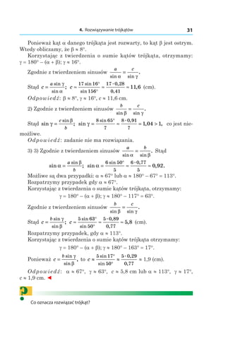 4. Rozwiązywanie trójkątów 31
Ponieważ kąt a danego trójkąta jest rozwarty, to kąt b jest ostrym.
Wtedy obliczamy, że b ≈ 8°.
Korzystając z twierdzenia o sumie kątów trójkąta, otrzymamy:
g = 180° – (a + b); g ≈ 16°.
Zgodnie z twierdzeniem sinusów
a c
sin sin
.
α γ
=
Stąd c
a
=
sin
sin
;
γ
α
c ≈ ≈ ≈
°
°
17 16
156
17 0 28
0 41
11 6
sin
sin
. ,
,
, (сm).
Odpowiedź: b ≈ 8°, g ≈ 16°, c ≈ 11,6 сm.
2) Zgodnie z twierdzeniem sinusów
b c
sin sin
.
β γ
=
Stąd sin ;
sin
γ
β
=
c
b
sin , ,
sin . ,
γ = ≈ = >
°8 65
7
8 0 91
7
1 04 1 co jest nie-
możliwe.
Odpowiedź: zadanie nie ma rozwiązania.
3) 3) Zgodnie z twierdzeniem sinusów
a b
sin sin
.
α β
= Stąd
sin ;
sin
α
β
=
a
b
sin , .
sin . ,
α = ≈ ≈
°6 50
5
6 0 77
5
0 92
Możliwe są dwa przypadki: a ≈ 67° lub a ≈ 180° – 67° = 113°.
Rozpatrzymy przypadek gdy a ≈ 67°.
Korzystając z twierdzenia o sumie kątów trójkąta, otrzymamy:
g = 180° – (a + b); g ≈ 180° – 117° = 63°.
Zgodnie z twierdzeniem sinusów
b c
sin sin
.
β γ
=
Stąd c
b
=
sin
sin
;
γ
β
c ≈ ≈ ≈
°
°
5 63
50
5 0 89
0 77
5 8
sin
sin
. ,
,
, (сm).
Rozpatrzymy przypadek, gdy a ≈ 113°.
Korzystając z twierdzenia o sumie kątów trójkąta otrzymamy:
g = 180° – (a + b); g ≈ 180° – 163° = 17°.
Ponieważ c
b
=
sin
sin
,
γ
β
to c ≈ ≈
°
°
5 17
50
5 0 29
0 77
sin
sin
. ,
,
≈ 1,9 (сm).
Odpowiedź: a ≈ 67°, g ≈ 63°, c ≈ 5,8 сm lub a ≈ 113°, g ≈ 17°,
c ≈ 1,9 сm. ◄
?Co oznacza rozwiązać trójkąt?
 