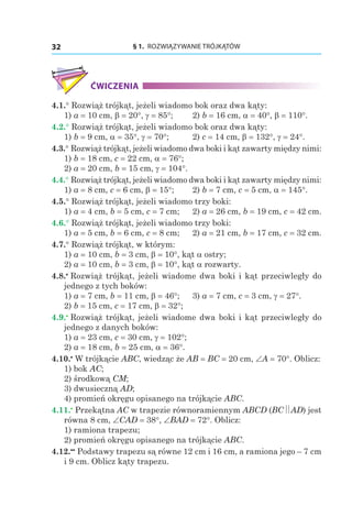 § 1.  ROZWIĄZYWANIE TRÓJKĄTÓW32
ĆWICZENIA
4.1.° Rozwiąż trójkąt, jeżeli wiadomo bok oraz dwa kąty:
1) a = 10 сm, b = 20°, g = 85°;	 2) b = 16 сm, a = 40°, b = 110°.
4.2.° Rozwiąż trójkąt, jeżeli wiadomo bok oraz dwa kąty:
1) b = 9 сm, a = 35°, g = 70°;	 2) c = 14 сm, b = 132°, g = 24°.
4.3.° Rozwiąż trójkąt, jeżeli wiadomo dwa boki i kąt zawarty między nimi:
1) b = 18 сm, c = 22 сm, a = 76°;	
2) a = 20 сm, b = 15 сm, g = 104°.
4.4.° Rozwiąż trójkąt, jeżeli wiadomo dwa boki i kąt zawarty między nimi:
1) a = 8 сm, c = 6 сm, b = 15°;	 2) b = 7 сm, c = 5 сm, a = 145°.
4.5.° Rozwiąż trójkąt, jeżeli wiadomo trzy boki:
1) a = 4 сm, b = 5 сm, c = 7 сm;	 2) a = 26 сm, b = 19 сm, c = 42 сm.
4.6.° Rozwiąż trójkąt, jeżeli wiadomo trzy boki:
1) a = 5 сm, b = 6 сm, c = 8 сm;	 2) a = 21 сm, b = 17 сm, c = 32 сm.
4.7.° Rozwiąż trójkąt, w którym:
1) a = 10 сm, b = 3 сm, b = 10°, kąt a ostry;
2) a = 10 сm, b = 3 сm, b = 10°, kąt a rozwarty.
4.8.•
 Rozwiąż trójkąt, jeżeli wiadome dwa boki i kąt przeciwległy do
jednego z tych boków:
1) a = 7 сm, b = 11 сm, b = 46°;	 3) a = 7 сm, c = 3 сm, g = 27°.
2) b = 15 сm, c = 17 сm, b = 32°;
4.9.•
 Rozwiąż trójkąt, jeżeli wiadome dwa boki i kąt przeciwległy do
jednego z danych boków:
1) a = 23 сm, c = 30 сm, g = 102°;	
2) a = 18 сm, b = 25 сm, a = 36°.
4.10.•
 W trójkącie ABC, wiedząc że AB = BC = 20 сm, ∠A = 70°. Oblicz:
1) bok AC;
2) środkową CM;
3) dwusieczną AD;
4) promień okręgu opisanego na trójkącie ABC.
4.11.•
 Przekątna AC w trapezie równoramiennym ABCD (BC AD) jest
równa 8 сm, ∠CAD = 38°, ∠BAD = 72°. Oblicz:
1) ramiona trapezu;
2) promień okręgu opisanego na trójkącie ABC.
4.12.••
 Podstawy trapezu są równe 12 сm і 16 сm, a ramiona jego – 7 сm
і 9 сm. Oblicz kąty trapezu.
 